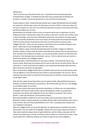 falando sério.
-Você se dá conta que não para de dizer isso? - respondeu Jeremy enquanto guardava
tranquilamente o relógio - É evidente que não estou louco, porque estou te falando com
sensatez e sanidade. É você que não para de rir com uma hiena enlouquecida...
A jovem apenas o olhou. Estava tentando assimilar que o duque de Rawlings havia lhe pedido
em casamento. Embora seja curioso, ele não parecia um louco. Porém, é claro que estava. Só
um louco iria querer se casar com uma menina de dezesseis anos que a umas horas atrás havia
partido seus lábios com um soco.
Aproveitando sua confusão, Jeremy cruzou os escassos metros que os separavam. Ao vê-lo
chegar perto dela, a menina abriu ainda mais os olhos e percorreu o quarto com os olhos como
se procurasse algo.. uma arma que a defendesse, pensou ele com sarcasmo. O duque apoiou
as mãos na parede, prendendo-a entre seus braços, de modo que lhe seria impossível escapar.
Então se inclinou até que se aproximou tanto que seu peito quase lhe roçava os seios.
-Maggie, falo sério - disse com uma voz grave e persuasiva com que sempre conseguia o que
queria - Quero que se case comigo agora, esta noite mesmo.
A jovem engoliu a saliva, tentando desesperadamente retroceder e apegar-se o Maximo
possível a parede. Tentava evitar de respirar profundamente, porque cada vez que respirava o
odor masculino lhe assaltava os sentidos, e a curva de seus peitos roçavam no colete de cetim
de Jeremy, "Isso não pode estar acontecendo - pensou - Este é o tipo de coisa que ocorrem a
heroínas de novelas, não a Maggie Herbert."
Jeremy percebeu o desnorteamento em seu rosto e suspirou. Teria preferido não ter que
recorrer aquilo. Queria que ela aceitasse sem ter que se valer de seus encantos físicos. Mas, ao
rachar de rir, a moça havia ferido seu orgulho, e seu comportamento desde então não havia
feito mais do que aumentar seu desespero.
Não a compreendeu. Maggie Herbet não era estúpida; sabia que ele era um dos homens mais
ricos da Inglaterra, como demonstrava seus títulos e suas propriedades. Por uma vez, não se
importava que essa mulher em particular lhe quisesse por seu dinheiro, só queria que ela fosse
sua de algum modo.
Além do mais, apesar do que havia dito a seu tio aquela manhã, sabia perfeitamente que as
mulheres o achavam atrativo por sua aparência, não somente pelo que ele era. E com Maggie,
isso só poderia jogar em seu favor.
Porém, para a jovem tudo aquilo não parecia importante, e o olhava com uma expressão de
ansiedade e até mesmo medo. De fato, parecia tão disposta a aceitar sua proposta de
casamento como descer até a biblioteca do seu pai e despir-se cantando “Deus salve a
Rainha”. [“God save the Queen” (hino do Reino Unido)].
Mas estava decidido a acabar de vez com esse medo, mesmo que levasse toda a noite.
Baixando a cabeça, o duque aproximou seus lábios da boca dela, interrompendo assim o que a
moça iria dizer, que com toda a possibilidade era um "não", uma palavra que utilizava com
uma freqüência inquietante.
Desta vez, Maggie resistiu só um par de segundos. Em seguida pareceu entender que estava
aprisionada e com um suspiro de resignação, relaxou entre seus braços. Apesar de manter as
mãos sobre o peito do duque como um gesto defensivo, não lhe rodeou o pescoço nem fez
nenhum outro gesto que o incitara a continuar, abriu os lábios em contato com os seus. E para
Jeremy aquilo foi o suficiente; deslizou suas mãos ao redor de sua cintura delgada, a
Comunidade do orkut “Traduções de Mag Cabot”
 