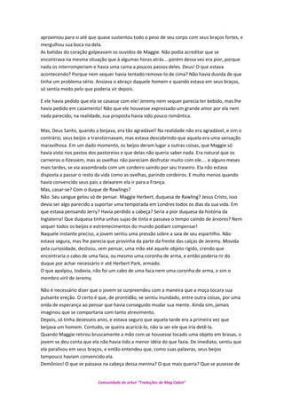 aproximou para si até que quase sustentou todo o peso de seu corpo com seus braços fortes, e
mergulhou sua boca na dela.
As batidas do coração golpeavam os ouvidos de Maggie. Não podia acreditar que se
encontrava na mesma situação que à algumas horas atrás... porém dessa vez era pior, porque
nada os interromperiam e havia uma cama a poucos passos deles. Deus! O que estava
acontecendo? Porque nem sequer havia tentado remove-lo de cima? Não havia duvida de que
tinha um problema sério. Ansiava o abraço daquele homem e quando estava em seus braços,
só sentia medo pelo que poderia vir depois.
E ele havia pedido que ela se casasse com ele! Jeremy nem sequer parecia ter bebido, mas lhe
havia pedido em casamento! Não que ele houvesse expressado um grande amor por ela nem
nada parecido; na realidade, sua proposta havia sido pouco romântica.
Mas, Deus Santo, quando a beijava, era tão agradável! Na realidade não era agradável, e sim o
contrário; seus beijos a transtornavam, mas estava descobrindo que aquela era uma sensação
maravilhosa. Em um dado momento, os beijos deram lugar a outras coisas, que Maggie só
havia visto nos pastos dos pastoreios e que delas não queria saber nada. Era natural que os
carneiros o fizessem, mas as ovelhas não pareciam desfrutar muito com ele.... e alguns meses
mais tardes, se via assombrada com um cordeiro saindo por seu traseiro. Ela não estava
disposta a passar o resto da vida como as ovelhas, parindo cordeiros. E muito menos quando
havia convencido seus pais a deixarem ela ir para a França.
Mas, casar-se? Com o duque de Rawlings?
Não. Seu sangue gelou só de pensar. Maggie Herbert, duquesa de Rawling? Jesus Cristo, isso
devia ser algo parecido a suportar uma temporada em Londres todos os dias da sua vida. Em
que estava pensando Jerry? Havia perdido a cabeça? Seria a pior duquesa da história da
Inglaterra! Que duquesa tinha unhas sujas de tinta e passava o tempo caindo de árvores? Nem
sequer todos os beijos e estremecimentos do mundo podiam compensar!
Naquele instante preciso, a jovem sentiu uma pressão sobre a saia de seu espartilho. Não
estava segura, mas lhe parecia que provinha da parte da frente das calças de Jeremy. Movida
pela curiosidade, deslizou, sem pensar, uma mão até aquele objeto rígido, crendo que
encontraria o cabo de uma faca, ou mesmo uma coronha de arma, e então poderia rir do
duque por achar necessário ir até Herbert Park, armado.
O que apalpou, todavia, não foi um cabo de uma faca nem uma coronha de arma, e sim o
membro viril de Jeremy.
Não é necessário dizer que o jovem se surpreendeu com a maneira que a moça tocara sua
pulsante ereção. O certo é que, de prontidão, se sentiu inundado, entre outra coisas, por uma
onda de esperança ao pensar que havia conseguido mudar sua mente. Ainda sim, jamais
imaginou que se comportaria com tanto atrevimento.
Depois, só tinha dezesseis anos, e estava seguro que aquela tarde era a primeira vez que
beijava um homem. Contudo, se queira acariciá-lo, não ia ser ele que iria detê-la.
Quando Maggie retirou bruscamente a mão com se houvesse tocado uma objeto em brasas, o
jovem se deu conta que ela não havia tido a menor idéia do que fazia. De imediato, sentiu que
ela paralisou em seus braços, e então entendeu que, como suas palavras, seus beijos
tampouco haviam convencido ela.
Demônios! O que se passava na cabeça dessa menina? O que mais queria? Que se pusesse de
Comunidade do orkut “Traduções de Mag Cabot”
 