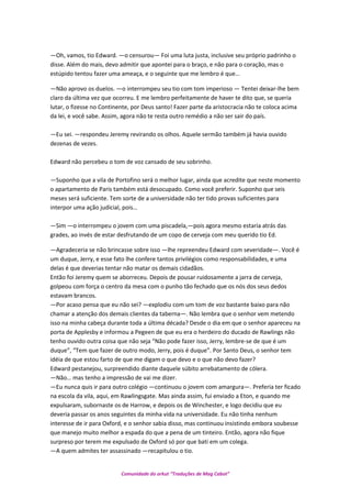 —Oh, vamos, tio Edward. —o censurou— Foi uma luta justa, inclusive seu próprio padrinho o
disse. Além do mais, devo admitir que apontei para o braço, e não para o coração, mas o
estúpido tentou fazer uma ameaça, e o seguinte que me lembro é que…
—Não aprovo os duelos. —o interrompeu seu tio com tom imperioso — Tentei deixar-lhe bem
claro da última vez que ocorreu. E me lembro perfeitamente de haver te dito que, se queria
lutar, o fizesse no Continente, por Deus santo! Fazer parte da aristocracia não te coloca acima
da lei, e você sabe. Assim, agora não te resta outro remédio a não ser sair do país.
—Eu sei. —respondeu Jeremy revirando os olhos. Aquele sermão também já havia ouvido
dezenas de vezes.
Edward não percebeu o tom de voz cansado de seu sobrinho.
—Suponho que a vila de Portofino será o melhor lugar, ainda que acredite que neste momento
o apartamento de Paris também está desocupado. Como você preferir. Suponho que seis
meses será suficiente. Tem sorte de a universidade não ter tido provas suficientes para
interpor uma ação judicial, pois…
—Sim —o interrompeu o jovem com uma piscadela,—pois agora mesmo estaria atrás das
grades, ao invés de estar desfrutando de um copo de cerveja com meu querido tio Ed.
—Agradeceria se não brincasse sobre isso —lhe repreendeu Edward com severidade—. Você é
um duque, Jerry, e esse fato lhe confere tantos privilégios como responsabilidades, e uma
delas é que deverias tentar não matar os demais cidadãos.
Então foi Jeremy quem se aborreceu. Depois de pousar ruidosamente a jarra de cerveja,
golpeou com força o centro da mesa com o punho tão fechado que os nós dos seus dedos
estavam brancos.
—Por acaso pensa que eu não sei? —explodiu com um tom de voz bastante baixo para não
chamar a atenção dos demais clientes da taberna—. Não lembra que o senhor vem metendo
isso na minha cabeça durante toda a última década? Desde o dia em que o senhor apareceu na
porta de Applesby e informou a Pegeen de que eu era o herdeiro do ducado de Rawlings não
tenho ouvido outra coisa que não seja “Não pode fazer isso, Jerry, lembre-se de que é um
duque”, “Tem que fazer de outro modo, Jerry, pois é duque”. Por Santo Deus, o senhor tem
idéia de que estou farto de que me digam o que devo e o que não devo fazer?
Edward pestanejou, surpreendido diante daquele súbito arrebatamento de cólera.
—Não… mas tenho a impressão de vai me dizer.
—Eu nunca quis ir para outro colégio —continuou o jovem com amargura—. Preferia ter ficado
na escola da vila, aqui, em Rawlingsgate. Mas ainda assim, fui enviado a Eton, e quando me
expulsaram, subornaste os de Harrow, e depois os de Winchester, e logo decidiu que eu
deveria passar os anos seguintes da minha vida na universidade. Eu não tinha nenhum
interesse de ir para Oxford, e o senhor sabia disso, mas continuou insistindo embora soubesse
que manejo muito melhor a espada do que a pena de um tinteiro. Então, agora não fique
surpreso por terem me expulsado de Oxford só por que bati em um colega.
—A quem admites ter assassinado —recapitulou o tio.
Comunidade do orkut “Traduções de Mag Cabot”
 