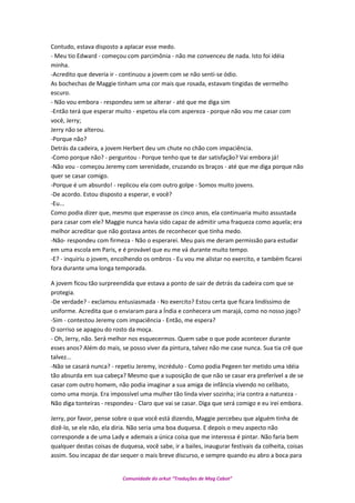 Contudo, estava disposto a aplacar esse medo.
- Meu tio Edward - começou com parcimônia - não me convenceu de nada. Isto foi idéia
minha.
-Acredito que deveria ir - continuou a jovem com se não senti-se ódio.
As bochechas de Maggie tinham uma cor mais que rosada, estavam tingidas de vermelho
escuro.
- Não vou embora - respondeu sem se alterar - até que me diga sim
-Então terá que esperar muito - espetou ela com aspereza - porque não vou me casar com
você, Jerry;
Jerry não se alterou.
-Porque não?
Detrás da cadeira, a jovem Herbert deu um chute no chão com impaciência.
-Como porque não? - perguntou - Porque tenho que te dar satisfação? Vai embora já!
-Não vou - começou Jeremy com serenidade, cruzando os braços - até que me diga porque não
quer se casar comigo.
-Porque é um absurdo! - replicou ela com outro golpe - Somos muito jovens.
-De acordo. Estou disposto a esperar, e você?
-Eu...
Como podia dizer que, mesmo que esperasse os cinco anos, ela continuaria muito assustada
para casar com ele? Maggie nunca havia sido capaz de admitir uma fraqueza como aquela; era
melhor acreditar que não gostava antes de reconhecer que tinha medo.
-Não- respondeu com firmeza - Não o esperarei. Meu pais me deram permissão para estudar
em uma escola em Paris, e é provável que eu me vá durante muito tempo.
-E? - inquiriu o jovem, encolhendo os ombros - Eu vou me alistar no exercito, e também ficarei
fora durante uma longa temporada.
A jovem ficou tão surpreendida que estava a ponto de sair de detrás da cadeira com que se
protegia.
-De verdade? - exclamou entusiasmada - No exercito? Estou certa que ficara lindíssimo de
uniforme. Acredita que o enviaram para a Índia e conhecera um marajá, como no nosso jogo?
-Sim - contestou Jeremy com impaciência - Então, me espera?
O sorriso se apagou do rosto da moça.
- Oh, Jerry, não. Será melhor nos esquecermos. Quem sabe o que pode acontecer durante
esses anos? Além do mais, se posso viver da pintura, talvez não me case nunca. Sua tia crê que
talvez...
-Não se casará nunca? - repetiu Jeremy, incrédulo - Como podia Pegeen ter metido uma idéia
tão absurda em sua cabeça? Mesmo que a suposição de que não se casar era preferível a de se
casar com outro homem, não podia imaginar a sua amiga de infância vivendo no celibato,
como uma monja. Era impossível uma mulher tão linda viver sozinha; iria contra a natureza -
Não diga tonteiras - respondeu - Claro que vai se casar. Diga que será comigo e eu irei embora.
Jerry, por favor, pense sobre o que você está dizendo, Maggie percebeu que alguém tinha de
dizê-lo, se ele não, ela diria. Não seria uma boa duquesa. E depois o meu aspecto não
corresponde a de uma Lady e ademais a única coisa que me interessa é pintar. Não faria bem
qualquer destas coisas de duquesa, você sabe, ir a bailes, inaugurar festivais da colheita, coisas
assim. Sou incapaz de dar sequer o mais breve discurso, e sempre quando eu abro a boca para
Comunidade do orkut “Traduções de Mag Cabot”
 