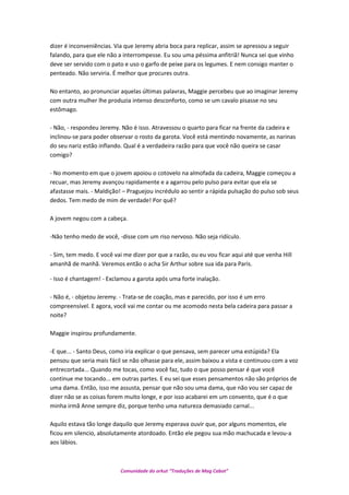 dizer é inconveniências. Via que Jeremy abria boca para replicar, assim se apressou a seguir
falando, para que ele não a interrompesse. Eu sou uma péssima anfitriã! Nunca sei que vinho
deve ser servido com o pato e uso o garfo de peixe para os legumes. E nem consigo manter o
penteado. Não serviria. É melhor que procures outra.
No entanto, ao pronunciar aquelas últimas palavras, Maggie percebeu que ao imaginar Jeremy
com outra mulher lhe produzia intenso desconforto, como se um cavalo pisasse no seu
estômago.
- Não, - respondeu Jeremy. Não é isso. Atravessou o quarto para ficar na frente da cadeira e
inclinou-se para poder observar o rosto da garota. Você está mentindo novamente, as narinas
do seu nariz estão inflando. Qual é a verdadeira razão para que você não queira se casar
comigo?
- No momento em que o jovem apoiou o cotovelo na almofada da cadeira, Maggie começou a
recuar, mas Jeremy avançou rapidamente e a agarrou pelo pulso para evitar que ela se
afastasse mais. - Maldição! – Praguejou incrédulo ao sentir a rápida pulsação do pulso sob seus
dedos. Tem medo de mim de verdade! Por quê?
A jovem negou com a cabeça.
-Não tenho medo de você, -disse com um riso nervoso. Não seja ridículo.
- Sim, tem medo. E você vai me dizer por que a razão, ou eu vou ficar aqui até que venha Hill
amanhã de manhã. Veremos então o acha Sir Arthur sobre sua ida para Paris.
- Isso é chantagem! - Exclamou a garota após uma forte inalação.
- Não é, - objetou Jeremy. - Trata-se de coação, mas e parecido, por isso é um erro
compreensível. E agora, você vai me contar ou me acomodo nesta bela cadeira para passar a
noite?
Maggie inspirou profundamente.
-E que... - Santo Deus, como iria explicar o que pensava, sem parecer uma estúpida? Ela
pensou que seria mais fácil se não olhasse para ele, assim baixou a vista e continuou com a voz
entrecortada... Quando me tocas, como você faz, tudo o que posso pensar é que você
continue me tocando... em outras partes. E eu sei que esses pensamentos não são próprios de
uma dama. Então, isso me assusta, pensar que não sou uma dama, que não vou ser capaz de
dizer não se as coisas forem muito longe, e por isso acabarei em um convento, que é o que
minha irmã Anne sempre diz, porque tenho uma natureza demasiado carnal...
Aquilo estava tão longe daquilo que Jeremy esperava ouvir que, por alguns momentos, ele
ficou em silencio, absolutamente atordoado. Então ele pegou sua mão machucada e levou-a
aos lábios.
Comunidade do orkut “Traduções de Mag Cabot”
 