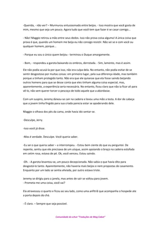 -Querida, - não ver? – Murmurou entusiasmado entre beijos. - Isso mostra que você gosta de
mim, mesmo que seja um pouco. Agora tudo que você tem que fazer é se casar comigo...
- Não! Maggie retirou a mão entre seus dedos. Isso não prova coisa alguma! A única coisa que
prova é que, quando um homem me beija eu não consigo resistir. Não sei se e com você ou
qualquer homem, porque...
- Porque eu sou o único quem beijou - terminou o Duque amargamente.
- Bom, - respondeu a garota baixando os ombros, derrotada. - Sim, lamento, mas é assim.
Ele não podia acusá-la por que isso, não era culpa dela. No entanto, não podia evitar de se
sentir desgostoso por muitas coisas: em primeiro lugar, pela sua diferença idade, mas também
porque a tinham protegido tanto. Não era que ele quisesse que ela fosse saindo beijando
outros homens para que se desse conta que eles tinham alguma coisa especial, mas,
aparentemente, a experiência seria necessária. No entanto, ficou claro que não ia ficar ali para
vê-lo, não sem querer torcer o pescoço de todo aquele que a abordasse.
Com um suspiro, Jeremy deixou-se cair na cadeira e levou uma mão a testa. A dor de cabeça
que a jovem tinha fingido para sua criada parecia estar se apoderando dele.
Maggie o olhava dos pés da cama, onde havia ido sentar-se.
-Desculpe, Jerry.
-Isso você já disse.
-Mas é verdade. Desculpe. Você queria saber.
-Eu sei o que queria saber – a interrompeu. - Estou bem ciente do que eu perguntei. De
repente, sentiu que ele precisava de um uísque, assim apoiando o braço na cadeira estofada
em cetim rosa, estava de pé. Ok, você venceu. Estou saindo.
-Oh. - A garota levantou-se, um pouco decepcionada. Não sabia o que havia dito para
desgostá-lo tanto. Aparentemente, não haveria mais beijos e nem propostas de casamento.
Enquanto por um lado se sentia aliviada, por outro estava triste.
Jeremy se dirigiu para a janela, mas antes de sair se voltou para jovem.
- Prometa-me uma coisa, você vai?
Ela atravessou o quarto e ficou ao seu lado, como uma anfitriã que acompanha o hospede ate
a porta depois do chá.
- É claro. – Sempre que seja possível.
Comunidade do orkut “Traduções de Mag Cabot”
 