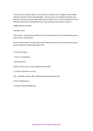 - Creio que sim. É muito simples. Eu vou sair por um tempo, mas Tia Pegeen sempre saberá
onde me encontrar. Se por acaso descobrir... que só sou eu, ou os homens em geral, você
escreve? Você não precisa ser algo elaborado, um simples "Sim, é você 'ou' Não é você 'será
suficiente. Penso que você pode prometer, ainda que seja só pelos velhos tempos?
Maggie assentiu vacilante.
-Está bem, Jerry.
- Boa menina. -Se inclinou para frente e deu-lhe um beijo fraternal na bochecha antes de sair
para o terraço. Então, adeus.
Foi uma noite quente. A moça estava em pé na porta, olhando Jeremy enquanto ele pulava a
grade e começava a descer agarrando a hera.
- Jerry? -Ela chamou.
- O quê? - Ele perguntou.
- Aonde você vai?
O jovem a olhou com um sorriso ligeiramente torcido.
- Eu não sei. Ao Inferno, eu acho.
-Oh, - respondeu a garota. Bem, dê lembranças ao diabo para mim.
O sorriso desapareceu.
- Eu darei. E depois desapareceu.
Comunidade do orkut “Traduções de Mag Cabot”
 