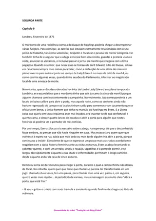 SEGUNDA PARTE
Capítulo 9
Londres, Fevereiro de 1876
O mordomo de uma residência como a do Duque de Rawlings poderia chegar a desempenhar
várias funções. Para começar, as tarefas que estavam estritamente relacionadas com o seu
posto de trabalho, tais como selecionar, despedir e fiscalizar o pessoal de menor categoria. Ele
também tinha de assegurar que a adega estivesse bem abastecida, guardar a prataria usada à
noite, anunciar os visitantes, e inclusive passar o jornal da manhã que chegava com a tinta
pegajosa. Quando o senhor, que nesse caso se tratava de Lord Edward, o tio do Duque, estava
em casa havia sempre mais coisas para fazer, como a obtenção de uma dúzia de rosas em
pleno inverno para colocar junto ao serviço de Lady Edward na mesa de café da manhã, ou
como ocorria algumas vezes, quando tinha sessões do Parlamento, informar ao magistrado
local de uma ameaça de morte.
No entanto, apesar dos desordenados horários de Lord e Lady Edward em plena temporada
Londrina, era escandaloso que o mordomo tinha que sair da cama às cinco da manhã porque
alguém chamava com insistentemente a campainha. Normalmente, isso corresponderia a um
lacaio de baixo calibre para abrir a porta, mas aquela noite, como os senhores ainda não
haviam regressado do campo e os lacaios tinham saído para comemorar um casamento que se
oficiaria em breve, o único homem que tinha na mansão do Rawlings era Evers. E a última
coisa que queria em seus cinqüenta anos mal levados, era levantar-se de sua confortável e
quente cama, e descer quatro lances de escadas e abrir a porta para alguém que nestes
horários só poderia ser o portador de más notícias.
Por um tempo, Evers colocou o travesseiro sobre cabeça, na esperança de que o desconhecido
fosse embora, ao pensar que não havia ninguém em casa. Mas estava claro quem quer que
estivesse à espera na rua, sabia que mais cedo ou mais tarde alguém iria abrir a porta, porque
continuava a insistir. Consciente de que se esperasse um pouco mais as criadas acordariam e
reagiriam com a típica histeria feminina ante as visitas noturnas, Evers acabou levantando o
cobertor quente, e com um arrepio, vestiu o roupão, sapatilhas e o gorro de dormir, e se
lançou tão rapidamente o quanto a sua idade e enfermidades permitiam o longo caminho
desde o quarto andar da casa de cinco andares.
Demorou cerca de dez minutos para chegar à porta, durante o qual a campanhinha não deixou
de tocar. No entanto, quem quer que fosse que chamasse parecia ter transformado em um
jogo: chamado duas vezes, fez uma pausa, para chamar mais uma vez, parou e, em seguida,
quatro vezes mais rápido ... A periodicidade variava, mas a mensagem era muito clara "Abra a
porta, que está frio."
- Já vou – gritou o criado com a voz tremula e sonolenta quando finalmente chegou ao átrio de
mármore.
Comunidade do orkut “Traduções de Mag Cabot”
 