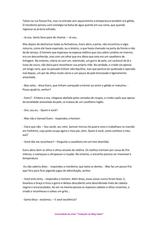 Talvez na rua fizesse frio, mas na entrada sem aquecimento a temperatura também era gélida.
O mordomo pensou com nostalgia na bolsa de água quente em sua cama, que quando
regressa-se já teria esfriado.
- Já vou. Santo Deus pare de chamar. – Já vou.
Mas depois de destrancar todas as fechaduras, Evers abriu a porta, não encontrou o vigia
noturno, como ele havia esperado, ou o leiteiro, a que havia chamado na porta da frente e não
da de serviço. O homem que esperava na espessa neblina que caiu sobre Londres no inverno,
era um desconhecido, mas com um olhar que era óbvio que este era um cavalheiro de
linhagem. No entanto, cobria-se com um, sobretudo, um gorro de pele, um cachecol de lã e
luvas de couro, não daria para reconhecer sua própria mãe. Na verdade, o criado via apenas
um longo nariz, que no passado tinham sido Aquilino, mas que parecia ter quebrado e operado
mal depois, um par de olhos muito claros e um pouco de pele bronzeada e ligeiramente
amarelada.
- Boa noite, - disse Evers, que tinham começado a tremer ao sentir o gélido ar matutino. -
Posso ajudá-lo, senhor?
- Evers? - Embora a voz, chegasse abafada pelas camadas de roupas, o criado supôs que apesar
da tonalidade amarelada da pele, se tratava de um cavalheiro Inglês.
- Sim, sou eu. - Quem é você?
- Mas não e Samuel Evers - respondeu o homem.
- Claro que não. – Sou Jacob, seu neto. Samuel morreu há quatro anos e trabalhava na mansão
em Yorkshire, cujo posto ocupa agora o meu pai, John. Quem é você, como conhece o meu
avô?
- Você não me reconhece? – Pergunto o cavalheiro em um tom divertido.
Evers abriu bem os olhos e olhou através da neblina. Os Joelhos tremiam por causa do frio
intenso, e começava a ultrapassar o roupão. No entanto, o estranho parecia ser insensível à
temperatura.
-Eu não saberia dizer, - respondeu o mordomo, que batia os dentes. - Mas faz um pouco frio
aqui fora para ficar jogando jogos de adivinhação, senhor.
- Você está certo, - respondeu o homem. Além disso, essas coisas nunca foram boas. E,
levantou o braço e tirou o gorro e deixou descoberto uma desordenada mata de cabelos
negros e encaracolados. Ao ver na mesma pessoa os espessos cabelos e olhos cinzentos, o
criado o reconheceu e soltou um grito...
- Santo Deus - exclamou. – E você excelência?
Comunidade do orkut “Traduções de Mag Cabot”
 