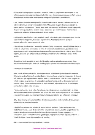 O Duque de Rawlings jogou sua cabeça para trás, rindo. As gargalhadas ressonavam na rua
solitária, quebrando sua profunda quietude. Não era o típico riso que se ouvia em Park Lane, e
muito menos às cinco horas da manhã de uma glacial quarta-feira de fevereiro.
- Sim, Evers - confirmou Jeremy em fim, quando deixou de rir. Sou eu. – Recém chegado do
Extremo Oriente, e com promessas de malária. Meu valete chegara daqui a pouco com as
malas, por isso esteja atento. E agora, você pode oferecer uma bebida a um pobre vagabundo
Duque? Temo que eu tenha perdido toda a resistência que eu tinha a este maldito frio da
Inglaterra, e necessito desesperadamente de um uísque.
- Obviamente, excelência. – Evers apressou a abrir a porta para que o duque entrasse em sua
casa. Por favor me perdoe, mas não o esperávamos. Nós não recebemos qualquer
comunicação sobre o seu regresso da Índia.
- Não, porque eu não enviei - respondeu o jovem. Tinha atravessado o amplo lobby e aberto as
portas da sala, e tinha começado a se livrar de várias camadas de roupas, que deixava cair,
peça por peça, sobre uma das chaise longues estofadas em veludo verde. - Saí de Nova Déli, de
repente, e duvido que o hospital tivesse tempo para enviar uma notificação para a minha
família.
O mordomo havia acendido as luzes das lâmpadas a gás, e após alguns momentos, tinha
reacendido a chamas para obter um bom fogo para queimar na lareira de mármore esculpida.
- No hospital, excelência?
-Sim, - disse Jeremy com secura. No hospital militar. Tudo o bom que se pode ter em Nova
Déli, nunca será suficiente. A comida não era ruim, mas havia uma enorme escassez de licor no
país. Gostaria que alguém tivesse me dito antes. -O duque deixou a par de chaise longues de
veludo verde e se aproximou de uma cadeira perto da lareira, onde se deixou cair com um
suspiro. - Deus, Evers - murmurou com os olhos fechados, depois de esticar as suas longas
pernas. Como e bom estar em casa.
- Também e bom ter-lo de volta. No entanto, nos não perdemos as notícias sobre os feitos
heróicos de sua excelência que lemos nos jornais. Estamos muito orgulhosos de sua coragem,
e especialmente, pelo seu desempenho durante aquela rebelião que sufocaram em Jaipur.
-Oh, - disse Jeremy com uma total falta de interesse, os olhos ainda fechados. Então, chegou
aqui as notícias do que aconteceu.
- Noticias? As pessoas não falaram de outra coisa por semanas. Que a rainha deu-lhe a
Medalha de Honra... A voz de Evers refletia um profundo respeito, que foi apagando-se. No
entanto, vendo que o duque não tinha intenção de responder, limpou a garganta e
acrescentou. Que o senhor foi homenageado pelo próprio marajá! Pelo o que eu entendi, a
Estrela de Jaipur é uma das maravilhas do mundo...
Aja-... - murmurou o jovem por qualquer resposta.
Comunidade do orkut “Traduções de Mag Cabot”
 