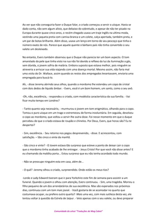 Ao ver que não conseguiria fazer o Duque falar, o criado começou a servir o uísque. Havia se
dado conta, não sem algum alívio, que debaixo do sobretudo, e apesar de não ter pisado na
Europa durante quase cinco anos, o recém chegado usava um traje Inglês na ultima moda,
vestindo uma jaqueta preta com camisa branca e um colete, calça apertada, também preta, e
um par de botas brilhante. Além disso, usava um lenço em torno de seu pescoço que tinha o
número exato de nós. Parece que aquele quente e bárbaro país não tinha convertido o seu
valete um desleixado.
No entanto, Evers também observou que o Duque não parecia ter um bom aspecto. O tom
amarelado da pele que tinha visto na rua não foi devido a reflexo da luz da iluminação a gás,
sem dúvida, o jovem sofria de malária. Embora suposto que estava melhor, pois ninguém se
atreveria a arriscar sua vida viajando com uma doença mortal. Mesmo assim, não faria mal
uma visita do Dr. Wallace, assim quando os restos dos empregados levantassem, enviaria uma
empregada para buscá-lo.
Ah, - disse Jeremy abrindo seus olhos, quando o mordomo lhe estendeu um copo de cristal
com dois dedos de líquido âmbar. - Evers, você é um bom homem, um santo, como o seu avô.
-Oh, não, excelência, - respondeu o criado, com modéstia característica da sua família. - Vai
ficar muito tempo em Londres?
- Tanto quanto seja necessário, - murmurou o jovem em tom enigmático, olhando para o copo.
Tomou o puro uísque em um trago e estremeceu de forma involuntária. Em seguida, devolveu
o copo ao mordomo, que voltou a servir-lhe outra dose. Foi nesse momento em que o duque
percebeu de que o criado estava de roupão e chinelos. Por Deus, Evers, que horas são? Eu te
despertei?
- Sim, excelência. - Seu retorno nos pegou desprevenido, - disse. E acrescentou, com
satisfação. – São cinco e vinte da manhã.
- São cinco e vinte? - O Jovem estava tão surpreso que esteve a ponto de deixar cair o copo
que o mordomo tinha acabado de lhe entregar. - Jesus Cristo! Por que você não disse antes? E
eu chamando da maldita porta... Estou surpreso que eu não tenha acordado todo mundo.
- Não se preocupe ninguém esta em casa, além de...
- O quê? -Jeremy olhou o criado, surpreendido. Onde estão os meus tios?
-Lorde e Lady Edward tiveram que ir para Yorkshire este fim de semana para assistir a um
funeral. Quando o jovem o olhou com atenção, Evers continuou. - Sim, uma tragédia. Morreu o
filho pequeno de um dos arrendatários de sua excelência. Mas são esperados nos próximos
dias, continuou com um tom mais jovial. - Você gostaria de se acomodar no quarto que
costumava ocupar, ou prefere outro quarto? -Mais uma vez, com mais sutileza desta vez, ele
tentou voltar à questão da Estrela de Jaipur. - Veio apenas com o seu valete, ou devo preparar
Comunidade do orkut “Traduções de Mag Cabot”
 