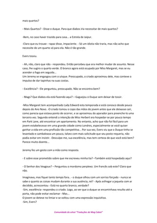 mais quartos?
- Mais Quartos? - Disse o duque. Para que diabos iria necessitar de mais quartos?
-Bem, no caso haver trazido para casa... a Estrela de Jaipur.
-Claro que eu trouxe - rapaz disse, impaciente. - Só um idiota não traria, mas não acho que
necessite de um quarto só para ela. Não é tão grande.
Evers tossiu.
- Ah, não, claro que não - respondeu. Então percebeu que era melhor mudar de assunto. Nesse
caso, lhe sugiro o quarto verde. O branco agora está ocupado por Miss Margaret, mas se eu
acender o fogo em seguida...
Um Jeremy se engasgou com o uísque. Preocupado, o criado aproximou dele, mas conteve o
impulso de dar tapinhas na suas costas.
- Excelência? - Ele perguntou, preocupado. Não se encontra bem?
- Mags? Que diabos ela está fazendo aqui? – Gaguejou o Duque sem deixar de tossir.
-Miss Margaret tem acompanhado Lady Edward esta temporada e está conosco desde pouco
depois do Ano Novo. -O criado tomou o copo das mãos do jovem antes que ele deixasse cair,
como parecia que estava ponto de ocorrer, e se aproximou do aparador para preenche-lo uma
terceira vez. Segundo entendi a intenção de Miss Herbert era hospedar-se por pouco tempo
em Park Lane, até encontrar um apartamento. No entanto, acho que não foi fácil para um
jovem estabelecesse em uma grande cidade como Londres, especialmente se você quiser
ganhar a vida em uma profissão tão competitiva... Por sua vez, Evers viu que o Duque tinha se
levantado e cambaleava um pouco, talvez com mais solicitude que seu posto requeria, não
podia evitar em insistir. -Desculpe-me, sua excelência, mas tem certeza de que você está bem?
Parece muito doente...
Jeremy fez um gesto com a mão como resposta.
- E sobre esse prometido sobre que me escreveu minha tia? –Também está hospedado aqui?
- O Senhor dos Veygoux? – Perguntou o mordomo perplexo. Um francês sob este? Claro que
não.
Imaginava, mas fiquei tanto tempo fora.. - o duque olhou com um sorriso forçado - nunca se
sabe o quanto as coisas mudam durante a sua ausência, né? - Após esfregar a jaqueta com ar
decidido, acrescentou - Está no quarto branco, verdade?
-Sim, excelência- respondeu o criado. Logo, ao ver que o duque se encaminhava resulto até a
porta, não pode evitar exclamar - Mas...
O jovem se deteve no limiar e se voltou com uma expressão inquisitiva.
-Sim, Evers?
Comunidade do orkut “Traduções de Mag Cabot”
 