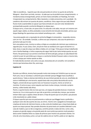 -Não ira excelência... Suponho que não esta pensando em entrar no quarto da senhorita
Margaret - disse Evers sorrindo, nervoso - Já sabe que sua tia proibiria esse comportamento - o
mordomo estava envergonhado; jamais um Evers havia contradito um Rawlings, foi muito
irresponsável seu comportamento. Não o bastante, o criado acrescentou com suavidade - Os
cavaleiros não entram em quartos de jovens, excelência. Estou seguro de que Lady Edward
ficaria muito surpreendida se supuser que havia entrado em casa sem estar devidamente
acompanhado quando a senhorita Margaret se alojava aqui...
O duque sorriu, e Evers deu um passo atrás. Era absurdo e ele sabia, mas por um instante com
aquele negro cabelo, os olhos prateados e esse estranho tom de pele amarelado, pensou que
duque Rawlings lhe aparentava uma notável semelhança com... o diabo.
-Sua preocupação com a reputação da senhorita Maggie é comovedora - respondeu Jeremy
com um riso - De verdade. Contudo, a ultima vez que comprovei, esta casa me pertencia e
portanto tudo que há nela.
Sem uma palavra mais, Jeremy se voltou e dirigiu-se a escadaria de mármore que conduzia ao
segundo piso. A suas costas, Evers, de pé em meio ao vestíbulo com o gorro de dormir e a
bata, levou o copo de uísque aos lábios e bebeu em um trago. Tinha pouco tempo trabalhando
com a família Rawlings, e tinha a esperança de seguir fazê-lo por tanto tempo quanto seu avó.
Porem, lhe parecia que sua carreira ia terminar de forma abrupta, porque se Lady Edward não
o demiti-se por ter permitido que o duque e a senhorita Herbert ficassem sobre o mesmo teto,
o faria o duque por motivo oposto ao dela.
O criado decidiu escrever uma carta a seu pai, necessitava de um conselho. Um conselho e
mesmo que lamentava dizer-lhe, outra taça.
Capítulo 10
Durante sua infância, Jeremy havia passado muito mais tempo em Yorkshire que na casa em
Park Lane, mas se recordava o suficiente para entender porque Maggie havia escolhido o
quarto branco. Todos os demais dormitórios da casa tinham parede de uma cor, alcatifados de
outra e mobiliada por uma terceira; aquela havia sido uma pratica decorativa de sua tia
Pegeen, convencida de que quanto mais cor houvesse no quarto, menos se veriam as
manchas. O certo era que, como naquela casa havia muitas crianças, incluindo o próprio
Jeremy, a idéia havido sido eficaz.
Porem, o quarto branco não era mais que isso, um espaço de paredes brancas e moveis da
mesma cor. Era o único quarto em que não se permitia a entrada das crianças, que sempre
tinham mãos sujas e sapatos cheios de barro. O tipo de quarto que só um pintor, que passava
o dia mesclando cor, podia relaxar.
O duque supunha que essa era precisamente a razão por que Maggie havia o preferido a
qualquer outro dos dez quartos da casa; ao entrar, mesmo com a apagada luz laranjada que
crepitava da lareira de mármore branco, se deu conta de imediato que a moça havia dado ao
quarto seu toque pessoal. Nas paredes distantes da porta havia um cavalete dobrável e uma
caixa de madeira, que se não se enganava, continha pincéis e tubos de tinta. Junto a eles,
ocupava um grande espaço uma grande pasta de couro preto que parecia muito pesada e
devia conter trabalhos feitos ou copias de pinturas para mostrar aos possíveis clientes. Em
cima de uma mesa baixa, junto a um par de cadeiras de cor marfim, podia-se ver algumas
Comunidade do orkut “Traduções de Mag Cabot”
 