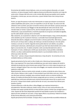 ferramentas de trabalho menos habituais, como um enorme pássaro dissecado, um cavalo
mecânico, um barco de papel machê e algumas bonecas de diferentes tamanhos com trajes de
varias cores. O duque não tinha nem a mais remota idéia de para que podiam servir aqueles
brinquedos, a menos que, aos seus vinte anos, a jovem Herbert fosse mais criança do que
deveria.
Porém, ao rapaz lhe pareceu muito mais interessante as roupas que estavam no encosto da
cadeira espalhadas pelo quarto, como um espartilho e um par de calças. As coisas eram tão
sedutoras como sua dona, que jazia na enorme e branca cama com dossel, a poucos passos da
lareira. Jeremy comprovou que Maggie era tão desordenada de noite como de dia; havia
retirado todas as mantas e apesar do frio, dormia tampada apenas por uma colcha de linho.
Infelizmente, o que provavelmente a mantinha aquecida era um grosso camisolão de algodão,
que lhe cobria desde o pescoço até os tornozelos.
Não o bastante, ao se aproximar e observar com mais determinação a moça, Jeremy descobriu
vários detalhes que lhe resultaram interesse; o camisolão havia levantado ligeiramente,
deixando descoberto a delgada curva do tornozelo e a branca panturrilha. Além disso, a jovem
dormia com um braço sobre a cabeça, de modo que a tensão do tecido por cima dos peitos
revelava a curva de um mamilo. Segundo Jeremy pode observar com deleite, seus peitos
continuavam volumosos, sobretudo para uma jovem que não havia desenvolvido nem a mais
ligeira curva durante anos. O cabelo comprido e solto caia desordenadamente sobre o
travesseiro. O rosto, voltado para o brilho que saia da lareira, havia perdido a redondeza
infantil, e as altas e sobressalentes bochechas davam a sua encantadora beleza um ar de
altivez que antes não tinha.
“Deus meu” - pensou o duque enquanto observava a moça de perto - Se converteu em uma
verdadeira beleza as minhas costas.
Aquele pensamento lhe fez sentir-se tão irritado com o fato de que havia prometido.
Mas, o que esperava? Por acaso havia acreditado que seus pais seriam capazes de mantê-la
afastada da atenção dos outros homens para sempre? Que era o único capaz de apreciar sua
natural e selvagem beleza? Que uma moça como Maggie, com aqueles volumosos lábios, lhe
esperaria a vida toda?
Repentinamente, Jeremy se sentiu muito cansado, se sentou na borda da cama e levou uma
mão a frente. Notava o calor na pele. O mais provável é que tinha febre outra vez, mesmo que
isso não fosse nenhuma novidade; levou semanas lutando contra os sintomas tardios da
doença. Os médicos de Nova Deli lhe haviam assegurado que era normal, e um deles lhe havia
explicado que continuaria sofrendo esses sintomas durante pelo menos três ou quatro anos.
Ao ouvi-lo, o duque havia estado a ponto de lhe dar um soco, mas estava fraco demais para
levantar o punho
O jovem distanciou a mão dos olhos e olhou Maggie, que respirava lentamente e
pausadamente. Recordou então que, desde criança, tinha um sono muito profundo e não
acordava nem sequer quando dormia na mesa durante o jantar e tinham que carregá-la para a
cama. Aquele dia não havia despertado quando ele havia batido na porta com insistência e
apesar de estar sentado em sua cama, a moça seguia alheia a sua presença. Podia tê-la violado
de dez formas diferentes e ela continuaria dormindo.
Aquele pensamento lhe foi tentador. O duque olhou o corpo dormindo escondido embaixo do
Comunidade do orkut “Traduções de Mag Cabot”
 