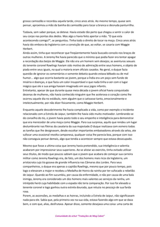grosso camisolão e recordou aquela tarde, cinco anos atrás. Ao mesmo tempo, quase sem
pensar, aproximou a mão da bainha do camisolão para tocar a branca e desnuda panturrilha.
Todavia, sem saber porque, se deteve. Havia estado tão perto que chegou a sentir o calor de
seu corpo nas pontas dos dedos. Mas algo o havia feito apertar a mão. “O que esta
acontecendo comigo?”, se perguntou. Tinha todo o direito de tocar na moça. Cinco anos atrás
havia ido embora da Inglaterra com a convicção de que, ao voltar, se casaria com Maggie
Herbert.
Ainda assim, tinha que reconhecer que freqüentemente havia buscado consolo nos braços de
outras mulheres. A Jeremy lhe havia parecido que o mínimo que podia fazer era tentar apagar
a recordação dos beijos de Maggie. Ele não era um homem sem desejos; as aventuras sexuais
do tenente coronel Rawlings haviam sido motivo de admiração entre seus homens, e objeto de
piada entre seus iguais, na qual a maioria eram oficiais casados. No geral, o duque fazia
questão de ignorar os comentários e somente debatia quando estava bêbado ou de mal
humor... algo que ocorria bastante ao jovem, porque a Índia era um poço sem fundo de
miséria e doenças, e que fazia um calor insuportável e que nada tinha a ver com o lugar
mágico que ele e sua amiga haviam imaginado em seus jogos infantis.
Entretanto, apesar de que durante quase meia década o jovem oficial havia conquistado
dezenas de mulheres, não havia conhecido ninguém que lhe acelerava o coração como lhe
ocorreu aquele dia no estábulo, nem alguém que o cativasse tanto, emocionalmente e
intelectualmente, por não dizer fisicamente, como Maggie Herbert.
Enquanto aquele descobrimento lhe havia complicado a vida, como por exemplo o incidente
relacionado com a Estrela de Jaipur, também lhe havia sido muito motivador. Lembrando-se
do conselho do tio, o jovem havia posto todo o seu empenho e inteligência para demonstrar
que era merecedor de uma moça como Maggie. Para sua surpresa, aquilo que rendeu um lugar
deslumbrante nas fileiras da cavalaria da sua majestade.O duque realizava com esmero todas
as tarefas que lhe designavam, desde escoltar importantes embaixadores através da selva, ate
sufocar uma ocasional revolta camponesa, qualquer coisa lhe parecia boa, porque com isso
não conseguia pensar demais, algo que tendia a acontecer sempre que estava desocupado.
Mesmo que fosse a ultima coisa que Jeremy havia pretendido, sua inteligência e valentia
acabaram por impressionar seus superiores. Ao se alistar ao exercito, tinha evitado utilizar
seus títulos, de modo que poucos sabiam que o jovem que acabara de começar sua carreira
militar como Jeremy Rawlings era, de fato, um dos homens mais ricos da Inglaterra, um
aristocrata cujo tio gozava de grande influencia nas Câmaras dos Lordes. Para seus
companheiros, o duque era apenas o capitão Rawlings, mesmo que por pouco tempo, pois
logo o elevaram a major e recebeu a Medalha de Honra da rainha por ter sufocado a rebelião
de Jaipur. Quando ao fim sucumbiu, por causa da enfermidade, e não por causa de uma bala
inimiga, Jeremy era considerado um dos homens mais valentes ao serviços da rainha, um
intrépido herói cuja habilidade com a espada não teria comparação. Por isso foi elevado a
tenente coronel e logo ganhou outra estrela dourada, que reluzia no pescoço de sua farda
roxa.
Porem, as ascensões, as medalhas e as honras, incluindo a Estrela de Jaipur, não significavam
nada para ele. Sabia que, pela primeira vez na sua vida, estava fazendo algo em que se dava
bem, e com que, alias, desfrutava. Apesar disso, somente desejava uma coisa: uma carta de
Comunidade do orkut “Traduções de Mag Cabot”
 