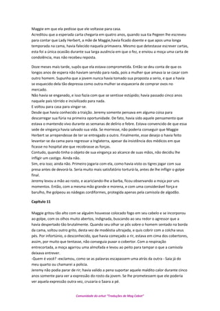 Maggie em que ela pedisse que ele voltasse para casa.
Acreditou que a esperada carta chegaria em quatro anos, quando sua tia Pegeen lhe escreveu
para contar que Lady Herbert, a mãe de Maggie,havia ficado doente e que apos uma longa
temporada na cama, havia falecido naquela primavera. Mesmo que detestasse escrever cartas,
esta foi a única ocasião durante sua larga ausência em que o fez, e enviou a moça uma carta de
condolência, mas não recebeu reposta.
Doze meses mais tarde, supôs que ela estava comprometida. Então se deu conta de que os
longos anos de espera não haviam servido para nada, pois a mulher que amava ia se casar com
outro homem. Supunha que a jovem nunca havia tomado sua proposta a serio, e que a havia
se esquecido dela tão depressa como outra mulher se esqueceria de comprar ovos no
mercado.
Não havia se enganado, e isso fazia com que se sentisse estúpido; havia passado cinco anos
naquele pais tórrido e incivilizado para nada.
E voltou para casa para vingar-se.
Desde que havia conhecido a traição. Jeremy somente pensava em alguma coisa para
descarregar sua fúria na primeira oportunidade. De fato, havia sido aquele pensamento que
estava o mantendo vivo durante as semanas de delírio e febre. Estava convencido de que essa
sede de vingança havia salvado sua vida. Se morresse, não poderia conseguir que Maggie
Herbert se arrependesse de ter se entregado a outro. Finalmente, esse desejo o havia feito
levantar-se da cama para regressar a Inglaterra, apesar da insistência dos médicos em que
ficasse no hospital ate que recobrasse as forças.
Contudo, quando tinha o objeto de sua vingança ao alcance de suas mãos, não decidiu lhe
infligir um castigo. Ainda não.
Sim, era isso; ainda não. Primeiro jogaria com ela, como havia visto os tigres jogar com sua
presa antes de devorá-la. Seria muito mais satisfatório torturá-la, antes de lhe infligir o golpe
final.
Jeremy levou a mão ao rosto, e acariciando-lhe a barba, ficou observando a moça por uns
momentos. Então, com a mesma mão grande e morena, e com uma considerável força e
barulho, lhe golpeou as nádegas cordiformes, protegida apenas pela camisola de algodão.
Capítulo 11
Maggie gritou tão alto com se alguém houvesse colocado fogo em seu cabelo e se incorporou
ao golpe, com os olhos muito abertos, indignada, buscando ao seu redor o agressor que a
havia despertado tão brutalmente. Quando seu olhar se pôs sobre o homem sentado na borda
da cama, soltou outro grito, desta vez de modéstia ultrajada, e quis cobrir com a colcha seus
pés. Por infortúnio, o desconhecido, que havia começado a rir, estava em cima dos cobertores,
assim, por muito que tentasse, não conseguia puxar o cobertor. Com a respiração
entrecortada, a moça agarrou uma almofada e levou ao peito para tampar o que a camisola
deixava entrever.
-Quem é você? -exclamou, como se as palavras escapassem uma atrás da outra - Saia já do
meu quarto ou chamarei a policia.
Jeremy não podia parar de rir; havia valido a pena suportar aquele maldito calor durante cinco
anos somente para ver a expressão do rosto da jovem. Se lhe prometessem que ele poderia
ver aquela expressão outra vez, cruzaria o Saara a pé.
Comunidade do orkut “Traduções de Mag Cabot”
 