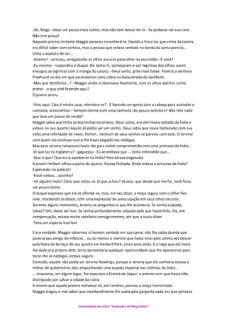 -Ah, Mags - disse um pouco mais calmo, mas não sem deixar de rir - Se pudesse ver sua cara..
Não tem preço!
Naquele preciso instante Maggie pareceu reconhecê-lo. Devido a fraca luz que vinha da lareira,
era difícil saber com certeza, mas a pessoa que estava sentada na borda da cama parecia...
tinha o aspecto de ser...
-Jeremy? - arriscou, arregalando os olhos escuros para olhar na escuridão - É você?
-Eu mesmo - respondeu o duque. De tanto rir, começaram a sair lagrimas dos olhos, assim
enxugou as lagrimas com a manga do casaco. -Deus santo, grite mais baixe. Parecia a senhora
Praehurst no dia em que escondemos uma cobra na balaustrada do vestíbulo.
-Mas que demônios...? - Maggie ainda o observava fixamente, com os olhos abertos como
pratos - o que está fazendo aqui?
O jovem sorriu.
-Vivo aqui. Esta é minha casa, relembra-se? - E fazendo um gesto com a cabeça para assinalar a
camisola, acrescentou - Sempre dorme com uma camisola tão pouco sedutora? Não tem nada
que leve um pouco de renda?
Maggie sabia que tinha as bochechas escarlates. Deus santo, era ele! Havia voltado da Índia e
estava no seu quarto! Aquilo só podia ser um sonho. Deus sabia que havia fantasiado com sua
volta uma infinidade de vezes. Porem.. nenhum de seus sonhos se parecia com este. O Jeremy
com quem ela sonhava nunca lhe havia pegado nas nádegas.
Mas esse Jeremy tampouco havia ido para voltar comprometido com uma princesa da Índia...
-O que faz na Inglaterra? - gaguejou - Eu acreditava que ... tinha entendido que...
-Que o que? Que eu ia apodrecer na Índia? Pois estava enganada.
A jovem Herbert olhou a porta do quarto. Estava fechada. Onde estava a princesa da Índia?
Esperando no palácio?
-Você voltou... sozinho?
-Vê alguém mais? Claro que estou só. O que achou? Já vejo, que desde que me fui, você ficou
um pouco tonta.
O duque esperava que ela se ofende-se, mas, em vez disse, a moça seguiu com o olhar fixo
nele, mordendo os lábios, com uma expressão de preocupação em seus olhos escuros.
Durante alguns momentos, Jeremy se perguntou o que lhe acontecia. Se sentia culpada,
talvez? Sim, devia ser isso. Se sentia profundamente culpada pelo que havia feito. Ele, em
compensação, estava muito satisfeito consigo mesmo, até que a ouviu dizer:
-Tens um aspecto horrível.
E era verdade. Maggie observou o homem sentado em sua cama; não lhe cabia duvida que
parecia seu amigo de infância... ou ao menos o menino que havia visto pela ultima vez descer
pela hidra do terraço de seu quarto em Herbert Park, cinco anos atrás. E o tapa que ele havia
lhe dado era próprio dele; Jerry aproveitaria qualquer oportunidade que lhe aparecesse para
tocar-lhe as nádegas, estava segura.
Contudo, aquele não podia ser Jeremy Rawlings, porque o Jeremy que ela conhecia estava a
milhas de quilômetros dali, empunhando uma espada imperial nas colônias da Índia...
... enquanto, em algum lugar, lhe esperava a Estrela de Jaipur; o premio com que havia sido
distinguido por salvar a cidade da ruína.
A menos que aquele premio estivesse ali, em Londres, pensou a moça horrorizada.
Maggie tragou o mal sabor que inevitavelmente lhe subia pela garganta cada vez que pensava
Comunidade do orkut “Traduções de Mag Cabot”
 