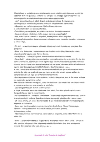 Maggie havia se sentado na cama e se tampado com o edredom, acondicionada no calor do
cobertor, de modo que se via somente sua cabeça e seu pescoço. O jovem reprovou a si
mesmo por não ter tirado a camisola quando teve a oportunidade.
-Isso? - perguntou olhando a bola de pelo atrás das almofadas - É meu cachorro.
Jeremy piscou e observou ao pequeno animal, de olhos redondos e brilhantes.
-Não parece um cachorro- comentou - Me lembra um esfregão.
A senhorita Herbert não pareceu ofendida.
-É um bichon fris - respondeu, encolhendo os ombros debaixo do edredom.
-E que demônios é este bichon fris? A palavra francesa para esfregão?
-Não, é uma raça de cachorro. A propósito, não respondeu minha pergunta.
O duque afastou os olhos do cachorro que o olhava com uma expressão acusadora e começou
a avivar o fogo.
-Ah, sim? - perguntou enquanto utilizava o atiçador com mais força do que precisava - Que
pergunta?
-Sobre a cor da sua pele - o jovem penso, que, igual ao cachorrinho, Maggie não estava
disposta a soltar aquele osso - Parece doente.
-Isto é porque... - começou o jovem, endireitando-se - tenho estado doente.
-De verdade? - a jovem observou com os olhos entornados, como fez no seu sitio. Era tão alto
como se lembrava, e continuava tendo o peito largo e a cintura e cadeiras estreitas. Por esse
suposto que, fora qual fosse aquela doença de que ele falava, não devia ter-lhe afetado muito.
Aparte a cor de sua pele, parecia tão forte como da ultima vez que o viu...
E Deus sabia que recordava daquele dia com a mesma claridade que se houvesse sido no dia
anterior. De fato, era uma lembrança que nunca se permitia pensar, porque, ao fazê-lo,
sempre reavivava um fogo que preferia manter dormindo.
-Sua tia nunca me disse que esteve enfermo - explicou Maggie que, sem se dar conta, acabava
de revelar algo que preferia ocultar.
Mas o duque o advertiu em seguida, como um falcão que caça um rato em um campo. Voltou
a cama e se sentou com uma sensação se satisfação.
-Você e Pegeen falavam de mim com freqüência?
A moça, humilhada, notou que ruborizava. Deus Santo, fazia anos que não se ruborizava.
Porque tinha que fazer-lo nesse instante.
-Por suposto que não - contestou com desdém - Mas quando Lady Edward começava a falar de
ti, era impossível ir embora. Quando se trata de seu querido sobrinho, não a quem a pare.
-Oh - disse Jeremy, um pouco desmoralizado - É que não disse nada sobre minha doença a tia
Pegeen e ao tio Edward.
-Supus isso - continuou a jovem com o mesmo tom desdenhoso - Nunca lhes escrevia,
verdade? Tudo que sabíamos de ti era através de jornais e do governo...
O duque deu o ombro.
-Não me dou bem ao escrever cartas, e eles sabem. À propósito, como estão? Refiro-me a
meus tios.
- Bem – A jovem Herbert tirou o braço debaixo da colcha e colocou a mão sobre a cabeça do
cão, que com a língua pra fora, ofegava agradecido. Muito bem, aliás. Mas, veras por tu
mesmo. Deve estar de volta hoje, a menos que ...
Comunidade do orkut “Traduções de Mag Cabot”
 