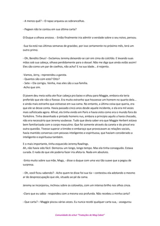 - A menos quê? – O rapaz arqueou as sobrancelhas.
- Pegeen não te contou em sua última carta?
O Duque a olhava ansioso. - Então finalmente iria admitir a verdade sobre o seu noivo, pensou.
-Sua tia está nas últimas semanas de gravidez, por isso certamente no próximo mês, terá um
outro primo.
- Oh, Bendito Deus! - Exclamou Jeremy deixando-se cair em cima do colchão. E levando suas
mãos sob sua cabeça, olhava perdidamente para o dossel. Não me diga que ainda estão assim!
Eles são como um par de coelhos, não acha? E na sua idade... é nojento.
-Vamos, Jerry,- repreendeu a garota.
- Quantos são com este? Oito?
- Sete – Ela corrigiu. Venha, mas eles são a sua família.
-Acho que sim.
O jovem deu meia volta ate ficar cabeça pra baixo e olhou para Maggie, embora ela teria
preferido que ele não o fizesse. Era muito estranho que houvesse um homem no quarto dela...
e ainda mais estranho que estivesse em sua cama. No entanto, a última coisa que queria, era
que ele se desse conta. Havia passado cinco anos desde aquele incidente, e ela era mil vezes
mais sofisticada agora. Afinal, ela tinha vivido em Paris e havia visto como era o mundo fora do
Yorkshire. Tinha desenhado e pintado homens nus, embora a principio aquilo a havia chocado,
não era necessário que Jeremy soubesse. Tudo que devia saber era que Maggie Herbert estava
bem familiarizada com o corpo masculino. Que foi somente através da caneta e do pincel era
outra questão. Tivesse superar a timidez e embaraço que provocavam as relações sociais,
havia mantido conversas com pessoas inteligentes e espirituosa, que haviam considerado-a
inteligente e espirituosa também.
E o mais importante, tinha esquecido Jeremy Rawlings.
Ah, não havia sido fácil. Demorou um longo, longo tempo. Mas ela tinha conseguido. Estava
curada. E nada do que ele poderia fazer iria afeta-la. Nada em absoluto.
-Sinto muito sobre sua mãe, Mags, - disse o duque com uma voz tão suave que a pegou de
surpresa.
- Oh, você ficou sabendo? - Acho quem te disse foi sua tia – contestou ela adotando o mesmo
ar de despreocupação que ele, situado ao pé da cama.
Jeremy se incorporou, inclinou sobre os cotovelos, com um intenso brilho nos olhos cinza.
-Claro que eu sabia - respondeu com a mesma voz profunda. Não recebeu a minha carta?
- Que carta? – Maggie piscou várias vezes. Eu nunca recebi qualquer carta sua, - assegurou
Comunidade do orkut “Traduções de Mag Cabot”
 