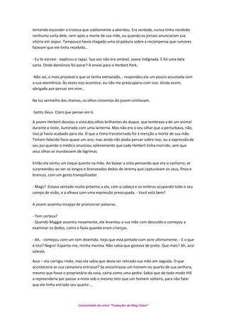 tentando esconder a tristeza que subitamente a abordou. Era verdade, nunca tinha recebido
nenhuma carta dele, nem após a morte de sua mãe, ou quando os jornais anunciaram sua
vitória em Jaipur. Tampouco havia chegado uma só palavra sobre a recompensa que rumores
falavam que ele tinha recebido...
- Eu te escrevi - explicou o rapaz. Sua voz não era amável, soava indignada. E foi uma bela
carta. Onde demônios foi parar? A enviei para o Herbert Park.
-Não sei, o mais provável e que se tenha extraviado, - respondeu ela um pouco assustada com
a sua veemência. Às vezes isso acontece, eu não me preocuparia com isso. Ainda assim,
obrigado por pensar em mim...
Na luz vermelha das chamas, os olhos cinzentos do jovem cintilavam.
-Santo Deus. Claro que pensei em ti.
A jovem Herbert desviou a vista dos olhos brilhantes do duque, que lembrava a de um animal
durante a noite, iluminado com uma lanterna. Mas não era o seu olhar que a perturbava, não,
isso já havia acabado para ela. O que a tinha transtornado foi à menção a morte de sua mãe.
Tinham falecido fazia quase um ano, mas ainda não podia pensar sobre isso, ou a expressão de
seu pai quando o médico anunciou solenemente que Lady Herbert tinha morrido, sem que
seus olhos se inundassem de lágrimas.
Então ela sentiu um toque quente na mão. Ao baixar a vista pensando que era o cachorro, se
surpreendeu ao ver os longos e bronzeados dedos de Jeremy que capturavam os seus, finos e
brancos, com um gesto tranqüilizador.
- Mags? -Estava sentado muito próximo a ela, com a cabeça e os ombros ocupando todo o seu
campo de visão, e a olhava com uma expressão preocupada. - Você está bem?
A jovem assentiu incapaz de pronunciar palavras.
- Tem certeza?
- Quando Maggie assentiu novamente, ele levantou a sua mão com descuido e começou a
examinar os dedos, como o fazia quando eram crianças.
- Ah, - começou com um tom divertido. Vejo que está pintado com ocre ultimamente. - E o que
é isto? Negro! Espanta-me, minha menina. Não sabia que gostava de preto. Que mais? Ah, azul
celeste.
Azur – ela corrigiu rindo, mas ela sabia que devia ter retirado sua mão em seguida. O que
aconteceria se sua camareira entrasse? Se encontrasse um homem no quarto de sua senhora,
mesmo que fosse o proprietário da casa, cairia como uma pedra. Sabia que de todo modo Hill
a repreenderia por passar a noite sob o mesmo teto que um homem solteiro, para não falar
que ele tinha entrado seu quarto ...
Comunidade do orkut “Traduções de Mag Cabot”
 