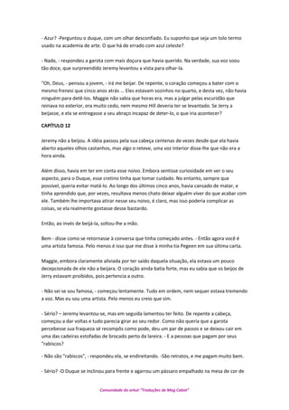 - Azur? -Perguntou o duque, com um olhar desconfiado. Eu suponho que seja um tolo termo
usado na academia de arte. O que há de errado com azul celeste?
- Nada, - respondeu a garota com mais doçura que havia querido. Na verdade, sua voz soou
tão doce, que surpreendido Jeremy levantou a vista para olhar-la.
"Oh, Deus, - pensou a jovem, - irá me beijar. De repente, o coração começou a bater com o
mesmo frenesi que cinco anos atrás ... Eles estavam sozinhos no quarto, e desta vez, não havia
ninguém para detê-los. Maggie não sabia que horas era, mas a julgar pelas escuridão que
reinava no exterior, era muito cedo, nem mesmo Hill deveria ter se levantado. Se Jerry a
beijasse, e ela se entregasse a seu abraço incapaz de deter-lo, o que iria acontecer?
CAPÍTULO 12
Jeremy não a beijou. A idéia passou pela sua cabeça centenas de vezes desde que ela havia
aberto aqueles olhos castanhos, mas algo o reteve, uma voz interior disse-lhe que não era a
hora ainda.
Além disso, havia em ter em conta esse noivo. Embora sentisse curiosidade em ver o seu
aspecto, para o Duque, esse cretino tinha que tomar cuidado. No entanto, sempre que
possível, queria evitar matá-lo. Ao longo dos últimos cinco anos, havia cansado de matar, e
tinha aprendido que, por vezes, resultava menos chato deixar alguém viver do que acabar com
ele. Também lhe importava atirar nesse seu noivo, é claro, mas isso poderia complicar as
coisas, se ela realmente gostasse desse bastardo.
Então, ao invés de beijá-la, soltou-lhe a mão.
Bem - disse como se retornasse à conversa que tinha começado antes. - Então agora você é
uma artista famosa. Pelo menos é isso que me disse à minha tia Pegeen em sua última carta.
Maggie, embora claramente aliviada por ter saído daquela situação, ela estava um pouco
decepcionada de ele não a beijara. O coração ainda batia forte, mas eu sabia que os beijos de
Jerry estavam proibidos, pois pertencia a outro.
- Não sei se sou famosa, - começou lentamente. Tudo em ordem, nem sequer estava tremendo
a voz. Mas eu sou uma artista. Pelo menos eu creio que sim.
- Sério? – Jeremy levantou-se, mas em seguida lamentou ter feito. De repente a cabeça,
começou a dar voltas e tudo parecia girar ao seu redor. Como não queria que a garota
percebesse sua fraqueza sé recompôs como pode, deu um par de passos e se deixou cair em
uma das cadeiras estofadas de brocado perto da lareira. - E a pessoas que pagam por seus
"rabiscos?
- Não são "rabiscos", - respondeu ela, se endireitando. -São retratos, e me pagam muito bem.
- Sério? -O Duque se inclinou para frente e agarrou um pássaro empalhado na mesa de cor de
Comunidade do orkut “Traduções de Mag Cabot”
 
