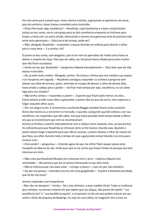 Foi uma sorte para o jovem que, nesse mesmo instante, a garçonete se aproximou da mesa,
pois do contrário, talvez tivesse cometido outro homicídio.
—Posso lhe trazer algo, excelência? —Rosalinda, cujas bochechas e a boca rosada faziam
justiça ao seu nome, sorriu com graça para os dois cavalheiros enquanto se inclinava para
limpar a mesa com um pano úmido, oferecendo a Jeremy uma generosa vista do precioso vale
entre seios generosos—. Outra jarra de cerveja, pode ser?
—Não, obrigado, Rosalinda —respondeu o duque fazendo um esforço para desviar o olhar
para o rosto dela—. E o senhor, tio?
O jovem se deu conta, com desgosto, que se tio nem se apercebeu do modo como havia se
aberto o corpete da moça. Pelo que ele sabia, seu tio jamais havia olhado para outra mulher
que não fosse sua esposa.
—Como vai seu pai, Rosalinda? —perguntou Edward educadamente—. Ouvi dizer que ele não
estava muito bem.
—Ah, já está muito melhor. Obrigada, senhor. Ele tomou o tônico que nos mandou sua esposa
e se recuperou em seguida. —Rosalinda conseguiu responder co cortesia a pergunta sem
afastar seu olhar de Jeremy, quem, sentindo-se incapaz de desviar o olhar do decote dela,
havia virado a cabeça para a janela—. Vai ficar mais tempo por aqui, excelência, ou vai voltar
logo para seu estudos?
—Não tenho certeza —respondeu o jovem—. Suponho que ficarei pelo menos uns dias…
Como evitava a todo custo olhar a garçonete, o jovem não viu que ela sorria, nem capturou o
fulgor naqueles olhos azuis.
—Oh, me alegro muito. E certamente a senhorita Maggie também ficará muito contente.
Outro dia mesmo eu a encontrei no mercado, e quando a perguntei quando voltaria a ver sua
excelência, me respondeu que não sabia, mas que havia passado tanto tempo desde a última
vez que se encontraram que nem se reconheceriam.
Jeremy se limitou a assentir educadamente com a cabeça como resposta, mas, ao que parece,
foi suficiente para que Rosalinda se retirasse como se lhe tivesse crescido asas. Quando a
jovem estava longe o bastante para que não os ouvisse, o jovem afastou o olhar do cavalo em
que fixou seu olhar durante todo o tempo em que a garçonete esteve falando e se virou para
encarar o tio.
—Está vendo? —perguntou—. Entende agora do que me refiro? Nem sequer posso estar
tranqüilo na taberna da vila. Onde quer que eu vá, tenho que impor limites às pessoas que tem
interesse em mim.
—Não creio que Rosalinda Murphy tem interesse em ti, Jerry —replicou Edward com
serenidade—. Me pareceu que ela só estava interessada no seu bem-estar.
—Não se interessa por meu bem-estar —corrigiu o jovem—, mas sim por meu dinheiro.
—Ou por tua pessoa —emendou seu tio com uma gargalhada—. A jovem é bastante prendada,
que há de mal nisso?
Jeremy respondeu com impaciência.
- Mas não me desejam! – insistiu – Só o meu dinheiro, e esse maldito título! Todas as mulheres
que conheço, no preciso instante em que sabem que sou duque, não param de repetir “ sua
excelência isso” e “ sua excelência aquilo”, e só pensam no dia em que podem colocar em seu
nome o título de duquesa de Rawlings. Eu vejo em seus olhos; se imaginam com a tiara no
Comunidade do orkut “Traduções de Mag Cabot”
 