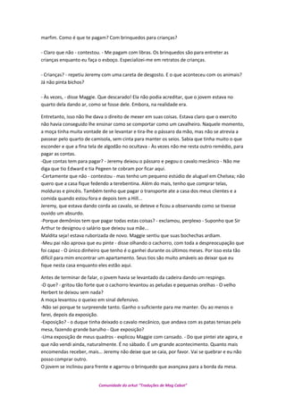 marfim. Como é que te pagam? Com brinquedos para crianças?
- Claro que não - contestou. - Me pagam com libras. Os brinquedos são para entreter as
crianças enquanto eu faça o esboço. Especializei-me em retratos de crianças.
- Crianças? - repetiu Jeremy com uma careta de desgosto. E o que aconteceu com os animais?
Já não pinta bichos?
- Às vezes, - disse Maggie. Que descarado! Ela não podia acreditar, que o jovem estava no
quarto dela dando ar, como se fosse dele. Embora, na realidade era.
Entretanto, isso não lhe dava o direito de mexer em suas coisas. Estava claro que o exercito
não havia conseguido lhe ensinar como se comportar como um cavalheiro. Naquele momento,
a moça tinha muita vontade de se levantar e tira-lhe o pássaro da mão, mas não se atrevia a
passear pelo quarto de camisola, sem cinta para manter os seios. Sabia que tinha muito o que
esconder e que a fina tela de algodão no ocultava - Às vezes não me resta outro remédio, para
pagar as contas.
-Que contas tem para pagar? - Jeremy deixou o pássaro e pegou o cavalo mecânico - Não me
diga que tio Edward e tia Pegeen te cobram por ficar aqui.
-Certamente que não - contestou - mas tenho um pequeno estúdio de aluguel em Chelsea; não
quero que a casa fique fedendo a terebentina. Além do mais, tenho que comprar telas,
molduras e pincéis. Também tenho que pagar o transporte ate a casa dos meus clientes e a
comida quando estou fora e depois tem a Hill...
Jeremy, que estava dando corda ao cavalo, se deteve e ficou a observando como se tivesse
ouvido um absurdo.
-Porque demônios tem que pagar todas estas coisas? - exclamou, perplexo - Suponho que Sir
Arthur te designou o salário que deixou sua mãe...
Maldita seja! estava ruborizada de novo. Maggie sentiu que suas bochechas ardiam.
-Meu pai não aprova que eu pinte - disse olhando o cachorro, com toda a despreocupação que
foi capaz - O único dinheiro que tenho é o ganhei durante os últimos meses. Por isso esta tão
difícil para mim encontrar um apartamento. Seus tios são muito amáveis ao deixar que eu
fique nesta casa enquanto eles estão aqui.
Antes de terminar de falar, o jovem havia se levantado da cadeira dando um respingo.
-O que? - gritou tão forte que o cachorro levantou as peludas e pequenas orelhas - O velho
Herbert te deixou sem nada?
A moça levantou o queixo em sinal defensivo.
-Não sei porque te surpreende tanto. Ganho o suficiente para me manter. Ou ao menos o
farei, depois da exposição.
-Exposição? - o duque tinha deixado o cavalo mecânico, que andava com as patas tensas pela
mesa, fazendo grande barulho - Que exposição?
-Uma exposição de meus quadros - explicou Maggie com cansado. - Do que pintei ate agora, e
que não vendi ainda, naturalmente. É no sábado. É um grande acontecimento. Quanto mais
encomendas receber, mais... Jeremy não deixe que se caia, por favor. Vai se quebrar e eu não
posso comprar outro.
O jovem se inclinou para frente e agarrou o brinquedo que avançava para a borda da mesa.
Comunidade do orkut “Traduções de Mag Cabot”
 