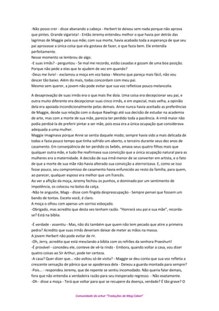 -Não posso crer - disse abanando a cabeça - Herbert te deixou sem nada porque não aprova
que pintes. Grande vigarista! - Então Jeremy entendeu melhor o que havia por detrás das
lagrimas de Maggie pela sua mãe; com sua morte, havia acabado toda a esperança de que seu
pai aprovasse a única coisa que ela gostava de fazer, e que fazia bem. Ele entendia
perfeitamente.
Nesse momento se lembrou de algo.
-E suas irmãs? - perguntou - Se mal me recordo, estão casadas e gozam de uma boa posição.
Porque não pede a elas que te ajudem de vez em quando?
-Deus me livre! - exclamou a moça em voz baixa - Mesmo que pareça mais fácil, não vou
descer tão baixo. Além do mais, todas concordam com meu pai.
Mesmo sem querer, a jovem não pode evitar que sua voz refletisse pouco melancolia.
A desaprovação de suas irmãs era o que mais lhe doía. Uma coisa era decepcionar seu pai, e
outra muito diferente era decepcionar suas cinco irmãs, e em especial, mais velha, a opinião
dela era apoiada incondicionalmente pelas demais. Anne nunca havia aceitado as preferências
de Maggie, desde sua relação com o duque Rawlings até sua decisão de estudar na academia
de arte, mas com a morte de sua mãe, parecia ter perdido toda a paciência. A irmã maior não
podia perdoá-la de preferir pintar a ser mãe, pois essa era a única ocupação que considerava
adequada a uma mulher.
Maggie imaginava porque Anne se sentia daquele modo; sempre havia sido a mais delicada de
todas e fazia pouco tempo que tinha sofrido um aborto, o terceiro durante seus dez anos de
casamento. Em conseqüência de ter perdido os bebês, amava seus quatro filhos mais que
qualquer outra mãe, e tudo lhe reafirmava sua convicção que a única ocupação natural para as
mulheres era a maternidade. A decisão de sua irmã menor de se converter em artista, e o fato
de que a morte de sua mãe não havia alterado sua convicção a aterrorizava. E, como se isso
fosse pouco, seu compromisso de casamento havia enfurecido ao resto da família, para quem,
ao parecer, qualquer esposo era melhor que um francês.
Ao ver a aflição da moça, Jeremy fechou os punhos, e dominado por um sentimento de
impotência, os colocou no bolso da calça.
-Não te angustie, Mags - disse com fingida despreocupação - Sempre pensei que fossem um
bando de tontas. Exceto você, é claro.
A moça o olhou com apenas um sorriso esboçado.
-Obrigado, mas acredito que desta vez tenham razão. “Honrará seu pai e sua mãe”, recorda-
se? Está na bíblia.
-É verdade - assentiu - Mas, não diz também que quem não tem pecado que atire a primeira
pedra? Acredito que suas irmãs deveriam deixar de meter as mãos na massa.
A jovem Herbert não pode evitar de rir.
-Oh, Jerry, acredito que está mesclando a bíblia com os refrões da senhora Praeshurt!
-É provável - concedeu ele, conteve de vê-la rindo - Embora, quando voltar a casa, vou dizer
quatro coisas ao Sir Arthur, pode ter certeza.
-A casa? Quer dizer que... não voltou só de visita? - Maggie se deu conta que sua voz refletia a
crescente sensação de pânico que se apoderava dela - Deixou a guarda montada para sempre?
-Pois... - respondeu Jeremy, que de repente se sentiu incomodado. Não queria falar demais,
fora que não entendia a verdadeira razão para seu inesperado regresso. - Não exatamente.
-Oh - disse a moça - Terá que voltar para que se recupere da doença, verdade? É tão grave? O
Comunidade do orkut “Traduções de Mag Cabot”
 