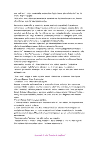 que você tem? - e com outra risada, acrescentou - Suponho que seja malaria, não? Sua tia
morria de preocupação.
- Não, não é isso - contestou, pensativo - A verdade é que decidir voltar para casa durante
algum tempo para atar alguns cabos soltos.
Lentamente, sua voz foi se apagando e Maggie, que havia esperado ele fazer alguma
referencia ao acontecido em Jaipur, teve que contentar-se com aquela resposta. Como não
ficaria muito lisonjeiro que se referisse a ela como “um cabo solto”, a moça supôs que ele não
se referia a ela. É claro que não! Era evidente que ele a havia abandonado, e pensava nela
somente como uma amiga de infância. O cabo solto podia ser sua tia Pegeen, quem, como
Maggie sabia perfeitamente, levava tempo em suspense desejando que lhe fornecessem a
recompensa por seu heroísmo na liberação do Palácio dos Ventos.
Como não ia ficar? Apesar da expectativa que havia despertado aquele assunto, sua família
não havia escutado uma palavra de Jeremy a respeito. Nem uma.
Ele a observou com cuidado e se perguntou como ela havia reagido por tê-la chamado de “
cabo solto”. Havia esperado uma expressão de culpa, ao menos um suspiro, mas a moça não
se alterou. Só disse “oh” e desviou os olhos para o ridículo cachorrinho de pelo enrolado.
“Nem uma só menção ao seu prometido”, pensou decepcionado. O havia abandonado?
Mesmo estando seguro que aquele cretino não merece recordação, acreditou que Maggie
evitava a questão de propósito.
Com os olhos perdidos nos cristais cobertos de gelo, Jeremy pigarreou. Começava a
amanhecer sobre Hyde Park, mas a troca de cor do céu era quase imperceptível.
-Acredito que deverias descer para ver se Peters já chegou aqui. Lhe disse para trazer minhas
coisas com ele.
“Suas coisas” Maggie se sentiu enjoada. Mesmo sabendo que ia soar como uma esposa
chorosa, não pode deixar de perguntar:
-Entre essas coisas esta a Estrela de Jaipur?
Quando pronunciou a ultima palavra, se arrependeu do que havia dito. Mas mesmo que
desejasse não ter tocado no assunto, necessitava saber. Uma parte dela, mesmo que pequena,
ainda conservava a esperança de que o que havia lido no Times não fosse certo, que aquela
Estrela de Jaipur não existisse, e que como agradecimento por salvar o Palácio dos Ventos, o
marajá houvesse lhe dado de presente um cavalo ou outra coisa do gênero. Mas não era
assim.
O jovem ficou a observando, surpreendido.
-Claro que sim! Não acreditou que eu fosse deixá-la lá, né? Você e Evers, me perguntaram a
mesma coisa, como de costume.
A jovem o olhou sem dizer nada. Não podia acreditar que fosse tão frio. Como podia ter
mudado tanto? Cinco anos era muito tempo e Jeremy os havia passado lutando, matando
gente e destruindo povos. Mas, ainda sim, parecia impossível que um ser humano se tornasse
tão insensível.
“As coisas mudam” pensou. E ela sabia melhor que ninguém.
-Pois será melhor se apressar então, não acha? - disse, sentindo-se cada vez mais enjoada -
Não vai fazer algo tão precioso como a Estrela de Jaipur esperar.
Comunidade do orkut “Traduções de Mag Cabot”
 