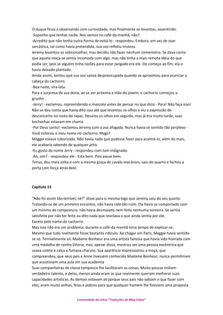 O duque ficou a observando com curiosidade, mas finalmente se levantou, assentindo.
-Suponho que tenhas razão. Nos vemos no café-da-manhã, não?
-Acredito que não tenha outra forma de evitá-lo - respondeu. Embora, em vez de soar
sarcástica, tal como havia pretendido, sua voz refletiu tristeza.
Jeremy levantou as sobrancelhas, mas decidiu não fazer nenhum comentário. Se dava conta
que aquela moça se sentia incomoda com algo, mas não tinha a mais remota idéia do que
podia ser, pois se alguém tinha razões para estar zangado era ele. Do começo ao fim, ela o
havia deixado plantado.
Ainda assim, tentou que sua voz saísse despreocupada quando se aproximou para acariciar a
cabeça do cachorro.
-Boa noite, vira-lata.
Para a surpresa de sua dona, ao se ver próxima a mão do jovem, o cachorro começou a
grunhir.
-Jerry! - exclamou, repreendendo o mascote antes de pensar no que dizia - Para! Não faça isso!
Não se deu conta que havia dito isso até que levantou os olhos e viu a expressão de
desconcerto no rosto do rapaz. Desviou os olhos em seguida, mas já era muito tarde; suas
bochechas estavam em chama.
-Por Deus santo! -exclamou Jeremy com a voz afogada. Nunca havia se sentido tão perplexo -
Você colocou o meu nome no cachorro, Mags?
Maggie estava ruborizada. Não havia nada que pudesse fazer para acalmá-lo; além do mais,
ele acabaria sabendo de qualquer jeito.
-Eu gosto do nome Jerry - respondeu com tom indignado.
-Ah, sim? - respondeu ele - Esta bem. Pois passe bem.
Tenso, deu meia volta e com a mesma graça do cavalo mecânico, saiu do quarto e fechou a
porta com força atrás dele.
Capítulo 13
“Não foi assim tão terrível, né?” disse para si mesma logo que Jeremy saiu do seu quarto.
Tratando-se de um primeiro encontro, não havia sido tão ruim. Ela havia se comportado com
um mínimo de compostura; não havia desmaiado nem feito nenhuma tonteira. Se sentia
satisfeita por não ter feito ou dito nada que revelava o que ainda sentia por ele.
Exceto pelo nome do cachorro.
Mas isso não era um problema; durante o café-da-manhã teria tempo de explicar-se.
Mesmo que tudo realmente fosse bastante ridículo. Ao chagar em Paris, Maggie havia sentido-
se só. Terrivelmente só. Madame Bonheur era uma artista famosa que havia sido honrada com
uma medalha de rainha Vitoria, mas, apesar disso, mostrou ser uma pessoa excêntrica que
usava colete e calça e fumava charuto. Sua aparência impressionou a moça, que
compreendeu, que seus pais e Anne tivessem conhecido Madame Bonheur, nunca permitiriam
que assistissem uma aula em sua academia
Suas companheiras de classe tampouco lhe facilitaram as coisas, Muito poucas tinham
verdadeiro talento, e delas, menos ainda eram as que realmente queriam melhorar suas
capacidades artísticas. As demais estavam ali porque seus pais não sabiam o que fazer com
elas; eram muito velhas, feias e pobres para que qualquer homem lhe fizessem uma proposta
Comunidade do orkut “Traduções de Mag Cabot”
 