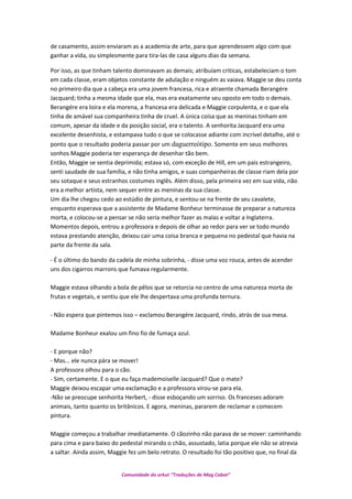 de casamento, assim enviaram as a academia de arte, para que aprendessem algo com que
ganhar a vida, ou simplesmente para tira-las de casa alguns dias da semana.
Por isso, as que tinham talento dominavam as demais; atribuíam criticas, estabeleciam o tom
em cada classe, eram objetos constante de adulação e ninguém as vaiava. Maggie se deu conta
no primeiro dia que a cabeça era uma jovem francesa, rica e atraente chamada Berangére
Jacquard; tinha a mesma idade que ela, mas era exatamente seu oposto em todo o demais.
Berangére era loira e ela morena, a francesa era delicada e Maggie corpulenta, e o que ela
tinha de amável sua companheira tinha de cruel. A única coisa que as meninas tinham em
comum, apesar da idade e da posição social, era o talento. A senhorita Jacquard era uma
excelente desenhista, e estampava tudo o que se colocasse adiante com incrível detalhe, até o
ponto que o resultado poderia passar por um daguerreótipo. Somente em seus melhores
sonhos Maggie poderia ter esperança de desenhar tão bem.
Então, Maggie se sentia deprimida; estava só, com exceção de Hill, em um pais estrangeiro,
senti saudade de sua família, e não tinha amigos, e suas companheiras de classe riam dela por
seu sotaque e seus estranhos costumes inglês. Além disso, pela primeira vez em sua vida, não
era a melhor artista, nem sequer entre as meninas da sua classe.
Um dia lhe chegou cedo ao estúdio de pintura, e sentou-se na frente de seu cavalete,
enquanto esperava que a assistente de Madame Bonheur terminasse de preparar a natureza
morta, e colocou-se a pensar se não seria melhor fazer as malas e voltar a Inglaterra.
Momentos depois, entrou a professora e depois de olhar ao redor para ver se todo mundo
estava prestando atenção, deixou cair uma coisa branca e pequena no pedestal que havia na
parte da frente da sala.
- É o último do bando da cadela de minha sobrinha, - disse uma voz rouca, antes de acender
uns dos cigarros marrons que fumava regularmente.
Maggie estava olhando a bola de pêlos que se retorcia no centro de uma natureza morta de
frutas e vegetais, e sentiu que ele lhe despertava uma profunda ternura.
- Não espera que pintemos isso – exclamou Berangére Jacquard, rindo, atrás de sua mesa.
Madame Bonheur exalou um fino fio de fumaça azul.
- E porque não?
- Mas... ele nunca pára se mover!
A professora olhou para o cão.
- Sim, certamente. E o que eu faça mademoiselle Jacquard? Que o mate?
Maggie deixou escapar uma exclamação e a professora virou-se para ela.
-Não se preocupe senhorita Herbert, - disse esboçando um sorriso. Os franceses adoram
animais, tanto quanto os britânicos. E agora, meninas, pararem de reclamar e comecem
pintura.
Maggie começou a trabalhar imediatamente. O cãozinho não parava de se mover: caminhando
para cima e para baixo do pedestal mirando o chão, assustado, latia porque ele não se atrevia
a saltar. Ainda assim, Maggie fez um belo retrato. O resultado foi tão positivo que, no final da
Comunidade do orkut “Traduções de Mag Cabot”
 