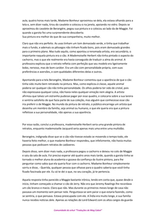 aula, quatro horas mais tarde, Madame Bonheur aproximou-se dela, ela estava olhando para a
tela e, sem dizer nada, tirou do cavalete e colocou-o na janela, apoiando no vidro. Depois se
aproximou do cavalete de Berangére, pegou sua pintura e o colocou ao lado da de Maggie. Foi
quando a garota fez uma surpreendente descoberta.
Sua pintura era melhor do que de sua companheira, muito melhor.
Claro que não era perfeito. As uvas tinham um tom demasiado verde, e tinha que trabalhar
mais o fundo, e ademais os pêssegos não tinham ficado bons, pois eram demasiado grandes
para o primeiro plano. Mas tudo aquilo, como apontou a renomada artista, era secundário, o
importante naquela pintura era o cão. A Mademoiselle Herbert não tinha pintado o aspecto do
cachorro, mas o que ele realmente era havia conseguido de traduzir a alma do animal. A
professora explicou que o retrato refletia com perfeição que seu modelo era ligeiramente
bobo, nervoso, mas de bom caráter. Era um cão com personalidade própria, com suas
preferências e aversões, e com qualidades diferentes delas e outros.
Apontando para a tela Berangére, Madame Bonheur comentou que a aparência de que o cão
tinha sido muito bem retratado na pintura. Mas, como explicou à classe, aquele animal
poderia ser qualquer cão não tinha personalidade. Os olhos poderia ter sido de cristal, pois
não expressava qualquer coisa, não havia neles qualquer emoção nem alegria. A artista
afirmou que talvez um estranho pudesse pagar por esse quadro, e colocaria sobre a sua lareira
e sentiria satisfeito de que fazia parte de sua coleção, mas alguém que conhecesse esse cão
iria preferir o de Maggie. No mundo da pintura de retrato, o público encarrega um artista que
desenha um membro da família, seja animal ou humano, e que ele queria era que a pintura
refletisse a sua personalidade, não apenas a sua aparência.
Por essa razão, conclui a professora, mademoiselle Herbert seria uma grande pintora de
retratos, enquanto mademoiselle Jacquard seria apenas mais uma entre uma multidão.
Berangére, indignada disse que se o cão não tivesse estado se movendo o tempo todo, ele
haveria feito melhor, o que madame Bonheur respondeu, que infelizmente, não havia muitas
pessoas que pedissem retratos de cadáveres.
Depois disso, sem dizer mais nada, a professora pegou o cachorro e deixou no colo de Maggie
e saiu da sala de aula. Foi preciso esperar até quatro anos mais tarde, quando a garota tinha se
tornado o melhor aluna da academia e gozava da confiança da ilustre pintora, para lhe
perguntar como sabia que ela queria ficar com o cachorro. Madame Bonheur simplesmente
sorriu e disse, - Querida, qualquer pessoa que olhasse para o quadro saberia que você tinha
ficado fascinada por ele. Eu só te dei o que, no seu coração, já te pertencia.
Aquela resposta tinha parecido a Maggie bastante irônica, tendo em conta que, quase desde o
início, tinham começado a chamar o cão de Jerry. Não era que Jeremy Rawlings lhe recordava
um cão branco e macio. Claro que não. Mas durante os primeiros meses longe de casa não
passava um momento sem pensar nele. Perguntava-se sem parar o que estaria fazendo, como
se sentiria, o que pensava. Estava preocupada com ele. A Índia era muito longe, e sua família
nunca recebia notícias dele. Apenas as relações de Lord Edward com os altos cargos da guarda
Comunidade do orkut “Traduções de Mag Cabot”
 