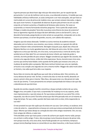 A garota pensava que devia haver algo nela que não estava bem, por ter aquele tipo de
pensamento. E, em vez de melhorar com os anos, a sua obsessão só piorou. A medida que suas
habilidades artísticas melhoraram, as aulas começaram a ser mais avançadas, até que havia se
matriculado em cursos de pintura de modelos vivos, que sempre estavam desnudos, e alguns
dos quais eram homens. A capacidade de observar de perto pela primeira vez em sua vida
corpo de um homem aumentou a freqüência de fantasias sobre Jeremy. Por vezes se
surpreendia a si mesmo formulando estranhas perguntas. Teria o peito tão amplo como
Philippe o modelo de posições? Seria tão musculoso como Etienne da classe de anatomia?
Seria os ligamentos inguinais do duque tão bem definidos como os de Gerard? E, claro, se
descobria horrorizada, perguntando-se como seriam as suas genitais, comparado com as dos
homens que pintava, se seriam tão grandes, escuros, com cabelos tão espessos...
Imaginou que ela estava obcecado. Também as outras meninas da academia estavam
obcecadas com os homens, seus amantes, seus noivos, o leiteiro ou o garçom do café da
esquina e falavam neles constantemente. Berangére Jacquard, que, depois das críticas de
Madame Bonheur era muito agradável para ela, não falava de outra coisa. De fato, a jovem
Inglesa era a única que não fazia, em cinco anos, nunca pronunciou o nome de Jeremy. Que
sentido teria em falar dele? Em um momento de temor infantil, por medo de perder o
controle, ela tinha perdido ele para sempre. Maggie considerava que alguém tão covarde, não
merecia uma segunda chance, então não tinha esperanças. Nunca, durante esses cinco anos,
ocorreu que Jeremy havia falado a sério quando ele lhe pediu que enviasse uma carta, se
mudasse de opinião sobre a proposta. Não havia nenhum homem que uma vez rejeitado,
arriscaria o seu coração uma segunda vez com a mesma mulher. Maggie não sabia muito sobre
os homens, mas sabia qual teria sido a sua resposta.
Nunca falar em Jeremy não significava que você não se lembrava dele. Pelo contrário, ela
nunca deixava de pensar nele. De fato, a maioria dos dias no meio da manhã, deixando um
pouco o pincel e dizia para si mesma: 'Meu Deus, são quase onze e eu não pensei em nada
mais do que Jeremy. "E esse pensamento era sempre acompanhado de tristeza e dor que não
a abandonava ate que dormisse.
Quando ela acordou naquela manhã e encontrou o duque sentado na beira de sua cama,
Maggie virou uma pedra. O que mais a surpreendeu foi mudança na no seu aspecto, ainda
mais impressionante, e que ele estava ali. Por que estava sentado em sua cama? Ele a tinha
esquecido, isso não era certo? Ela tinha certeza que não tinha pensado nela um só instante ao
longo do tempo. Por que, então, quando não havia nada entre os dois, tinha reaparecido na
sua vida?
O mais provável era que não supôs que ela estava em sua casa. Com certeza, se soubesse, teria
o tato de evitar-la... especialmente se levasse em conta que estava acompanhado da Estrela de
Jaipur. Mesmo que talvez deseja-se a emoção de estar entre amigos novamente. Sim, era isso.
Eram amigos de infância, e nada mais.
Tinha decidido contar que havia posto o nome do cachorro por aquela mesma razão; porque
era um bom e velho amigo. É claro, não era porque nunca houvesse de parar de pensar nele,
nem porque esse dia, cinco anos atrás, havia ficado gravado em sua memória; tampouco
porque Jeremy Rawlings tivesse se convertido em seu ideal masculino, e não houve nenhum
Comunidade do orkut “Traduções de Mag Cabot”
 
