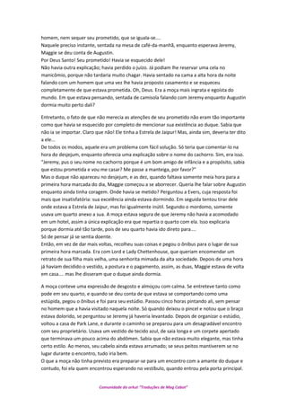 homem, nem sequer seu prometido, que se iguala-se....
Naquele preciso instante, sentada na mesa de café-da-manhã, enquanto esperava Jeremy,
Maggie se deu conta de Augustin.
Por Deus Santo! Seu prometido! Havia se esquecido dele!
Não havia outra explicação; havia perdido o juízo. Já podiam lhe reservar uma cela no
manicômio, porque não tardaria muito chagar. Havia sentado na cama a alta hora da noite
falando com um homem que uma vez lhe havia proposto casamento e se esqueceu
completamente de que estava prometida. Oh, Deus. Era a moça mais ingrata e egoísta do
mundo. Em que estava pensando, sentada de camisola falando com Jeremy enquanto Augustin
dormia muito perto dali?
Entretanto, o fato de que não merecia as atenções de seu prometido não eram tão importante
como que havia se esquecido por completo de mencionar sua existência ao duque. Sabia que
não ia se importar. Claro que não! Ele tinha a Estrela de Jaipur! Mas, ainda sim, deveria ter dito
a ele...
De todos os modos, aquele era um problema com fácil solução. Só teria que comentar-lo na
hora do desjejum, enquanto oferecia uma explicação sobre o nome do cachorro. Sim, era isso.
“Jeremy, pus o seu nome no cachorro porque é um bom amigo de infância e a propósito, sabia
que estou prometida e vou me casar? Me passe a manteiga, por favor?”
Mas o duque não apareceu no desjejum, e as dez, quando faltava somente meia hora para a
primeira hora marcada do dia, Maggie começou a se aborrecer. Queria lhe falar sobre Augustin
enquanto ainda tinha coragem. Onde havia se metido? Perguntou a Evers, cuja resposta foi
mais que insatisfatória: sua excelência ainda estava dormindo. Em seguida tentou tirar dele
onde estava a Estrela de Jaipur, mas foi igualmente inútil. Segundo o mordomo, somente
usava um quarto anexo a sua. A moça estava segura de que Jeremy não havia a acomodado
em um hotel, assim a única explicação era que repartia o quarto com ela. Isso explicaria
porque dormia até tão tarde, pois de seu quarto havia ido direto para....
Só de pensar já se sentia doente.
Então, em vez de dar mais voltas, recolheu suas coisas e pegou o ônibus para o lugar de sua
primeira hora marcada. Era com Lord e Lady Chettenhouse, que queriam encomendar um
retrato de sua filha mais velha, uma senhorita mimada da alta sociedade. Depois de uma hora
já haviam decidido o vestido, a postura e o pagamento, assim, as duas, Maggie estava de volta
em casa.... mas lhe disseram que o duque ainda dormia.
A moça conteve uma expressão de desgosto e almoçou com calma. Se entreteve tanto como
pode em seu quarto, e quando se deu conta de que estava se comportando como uma
estúpida, pegou o ônibus e foi para seu estúdio. Passou cinco horas pintando ali, sem pensar
no homem que a havia visitado naquela noite. Só quando deixou o pincel e notou que o braço
estava dolorido, se perguntou se Jeremy já haveria levantado. Depois de organizar o estúdio,
voltou a casa de Park Lane, e durante o caminho se preparou para um desagradável encontro
com seu proprietário. Usava um vestido de tecido azul, de saia longa e um corpete apertado
que terminava um pouco acima do abdômen. Sabia que não estava muito elegante, mas tinha
certo estilo. Ao menos, seu cabelo ainda estava arrumado; se seus peitos mantiverem se no
lugar durante o encontro, tudo iria bem.
O que a moça não tinha previsto era preparar-se para um encontro com a amante do duque e
contudo, foi ela quem encontrou esperando no vestíbulo, quando entrou pela porta principal.
Comunidade do orkut “Traduções de Mag Cabot”
 