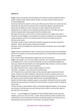 Capítulo 14
Maggie se deu conta de que a Estrela de Jaipur era tal como seus piores pesadelos haviam a
levado a imaginar: baixa, exótica e bonita. De fato, a seu lado, a moça se sentia como um
ruminante desajeitado.
A princesa índia tinha os maiores e mais escuros olhos que jamais tinha visto e apesar de estar
envolta de uma capa arminho e veludo, tinha um aspecto tão elegante e gracioso que lhe
pareceu que ela poderia se sentar na palma de sua mão. Abaixo da saia do sári rosa
sobressaiam-se uns sapatos com incrustações de pedras preciosas, e nas mãos, que havia
tirado da manga da pele, levava pesados anéis de esmeralda e rubis.
Mas tudo isso era pouco, ao vê-la entrar, a princesa índia lhe sorriu. Aquele sorriso doce e
amável fez com que Maggie se constrangesse mais dentro do vestido, deu um tropeço e esteve
a ponto de quebrar um jarro com rosas que estava no meio de uma pequena mesa de
mármore junto a porta.
“Deus Meu - pensou a moça, consternada, enquanto se apoiava na mesa para recuperar o
equilíbrio - Porque, além de bonita, tinha que ser amável?”
-Desculpa - disse uma melodiosa voz masculina atrás dela, com sotaque, mas um bom inglês -
Está tudo bem?
Maggie inspirou profundamente e disse a si mesma que ia sobreviver aquilo; estava decidida a
não morrer na tentativa. A única coisa que tinha que fazer era cumprimentá-la com educação,
subir as escadas e ...
Fazer as malas. Porque não podia ficar naquela casa nem um minuto mais.
Maggie virou devagar e viu um homem magro, muito alto, com um pequeno chapéu escarlate
e um pendão sobre a coroa. Ia muito bem enfeitado, e tinha uma expressão inteligente no
rosto, que, mesmo não sendo bonito, era muito agradável. Não se atreveu a arriscar sua idade,
mas supôs que era mais jovem do que aparentava.
Sem saber muito bem como, a moça conseguiu esboçar um sorriso.
-Estou bem - respondeu - Foi a surpresa de os encontrar aqui.
-Ah - O homem sorriu, assentindo, e logo se voltou para dizer algo incompreensível a bela
indiana. Falava em um idioma melódico e cantando, sem nenhum som gutural. Ao ouvi-lo,
Maggie acordou do jogo que ela e Jeremy jogavam quando eram pequenos, e do som do vento
que faziam sussurrar as folha naquela tarde de verão, na propriedade Rawlings.
Quando a Estrela de Jaipur respondeu, algo em sua voz doce e aflautada fez com que os pelos
do braço da moça se levanta-se. Quando terminaram de falar, o cavaleiro indiano se dirigiu de
novo a moça.
-Permita-me fazer as apresentações. Está é a princesa Esha Rajput de Rajastan. Eu sou Sanjay,
seu interprete. A princesa quer que você saiba que é bem vinda em sua casa. Quer saber se
você veio vê-la ou ao coronel.
-Em sua... - A voz de Maggie foi se apagando. Por Deus bendito! Aquilo era pior que jamais
imaginou. Jeremy ia se casar com essa... mulher. Havia assumido que tinha a aceitado como
acompanhante, mas era evidente que ele tinha intenção de desposá-la. Ao menos essa era a
impressão que a princesa parecia ter. A menos que...já estivesse casados!
Comunidade do orkut “Traduções de Mag Cabot”
 