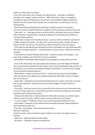 cabelo e uma pele sobre os ombros.
O que vê em seus olhos, Jerry, é desejo, mas não pelo título – respondeu o cavalheiro
tentando, sem conseguir, conter um sorriso - . Olhe você mesmo. Talvez, na verdade, te
considerem o garoto mirrado que era aos dez anos, mas Rosalinda vê alguém totalmente
diferente. Ela vê um jovem alto e robusto, com o cabelo escuro e os olhos claros, com uns
dentes bonitos...
- Duvido que Rosalinda Murphy tenha observado em algum momento meus dentes –
murmurou o jovem, tentando dissimular a vergonha que lhe provocava as palavras de seu tio.
- Talvez não – riu –. Mas segue sendo um homem bonito, e não podes achar que as mulheres
não te observem. E quando façam, não deveria depreciar essas atenções por acreditar ser
fruto de interesse material.
- Desde cedo ser duque não me facilita as coisas – sussurrou Jeremy incômodo, roçando com
os lábios a espuma da cerveja –. Por Deus, mas se nem posso escolher a pessoa com quem
quero me casar! Tem que ser uma mulher que saiba se comportar como uma duquesa.
- Certo. Mas isso não significa que não podes encontrar a felicidade com uma mulher que além
disso seja uma duquesa perfeita. – E, pensativamente, levantou a jarra -, No fim das contas eu
consegui.
- É uma pena que meu pai não fosse tão sensato – comentou o jovem com amargura –, De
duas irmãs, escolheu a que no final fez com que o matassem.
Surpreendido e incomodado, Edward pigarreou com a garganta e deixou a jarra na mesa.
- Sim, em fim. No entanto, creio que quando John conheceu a sua irmã, Pegeen só tinha dez
anos, assim não estava disponível. Prontamente, como se tivesse lembrado de algo, inclinou-se
para frente e, em um tom de voz totalmente distinto, acrescentou -, Por certo, Jerry, não diga
à sua tia por quê foi expulso desta vez.
- Não ia fazê-lo – replicou o jovem com frieza -. A última coisa que quero é que tia Pegeen
saiba. No entanto, estou seguro de que acabará sabendo de todo modo. Inclusive é possível
que saia nos jornais.
- Desde cedo – respondeu seu tio assentindo brevemente com a cabeça-. Mas não é o mesmo
que se você confessasse. Essa seria a única maneira para Pegeen crer que cometeu um
assassinato.
- Tem razão, - continuou Jeremy com um sorriso tão cínico como o de seu tio momentos antes.
Como eu iria fazer algo assim, um garotinho que chorou durante horas depois de sua primeira
caçada porque sentia pena pela raposa.
- Tampouco choraste tanto – replicou Edward se remexendo no assento, ao recordar aquele
infeliz dia-. Mas tem razão. É difícil conciliar o que eras então com o que é agora.
- E o que sou agora? – Perguntou Jeremy, com a mesma expressão sarcástica no rosto.
- Você saberá – respondeu seu tio antes de tomar outro gole de cerveja. Depois perguntou-.
Que tipo de homem quer ser?
-O que seja, menos duque – disse sem pensar duas vezes.
Mas isso é impossível.
O jovem assentiu, como se esperasse aquela resposta e, sem dizer uma palavras mais, se
levantou.
- Onde vais? – perguntou Edward surpreendido.
- Ao inferno. – respondeu o jovem com indiferença.
Comunidade do orkut “Traduções de Mag Cabot”
 