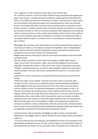 -Hum - gaguejou- De fato a nenhum dos dois. Veja, estou morando aqui...
-Ah - exclamou o homem - Você é do serviço? Perfeito! Porque necessitamos de alguém para
pegar nossos casacos - continuou enquanto assinalava a pesada capa de arminho da bonita
dama e a sua própria, da mesma cor escarlate que o chapéu - O homem que nos abriu a porta
era muito grosseiro. Nos disse para esperar aqui e logo desapareceu. Disse isso a bastante
tempo, mas ate agora não voltou e a princesa esta cansada de esperar e necessita se sentar.
A jovem assentiu; os ouvidos zumbiam como se tivessem colocado uma abelha em sua cabeça
que estivesse tentando sair. Nem em seus piores pesadelos havia imaginado uma situação tão
violenta. Supunha que Evers, ao abrir a porta, havia sentido o mesmo. Se não, como explicava
que os houvesse deixado esperando no vestíbulo? Um mordomo com oficio jamais deixa os
convidados naquela situação; ou os faziam entrar e os acomodavam no sofá ou lhes pediam
para ir embora.
Mas Maggie não o reprovava, pois compreendia seus sentimento perfeitamente. Aquilo era
mais do que um inglês, ou uma inglesa, era capaz de compreender. Que o marajá Rajastan,
poder supremo da província depois da majestade, houvesse oferecido sua sobrinha como
recompensa e que Jeremy lhe aceitou era incompreensível.
Maggie sentiu náuseas, e deu Graças a Deus de que houvessem passados varias horas desde
que havia comido.
Contudo, decidiu comportar-se como haveria feito qualquer cidadão inglês decente.
-Sigam-me, por favor. Lhe mostrarei o salão - disse com tanta elegância como foi capaz,
engolindo o amargo sabor da boca - E claro, dei-me seus casacos. Os guardarei com prazer.
-Obrigado - respondeu Sanjay com um sorriso - Muito obrigado. Viajamos de muito longe, e
estamos cansados. Temo que não estamos acostumados com esse frio, e nos deixa muito
cansados.
A jovem sorrio, mesmo temendo que sua expressão fosse aparentasse ser extremamente
forçada.
-Pedirei que tragam chá em seguida - Então deu meia volta e abriu as portas do salão.
Em alguns minutos a princesa e seu intérprete estavam convenientemente acomodados.
Quando Maggie percebeu que não precisavam de mais nada, exceto o chá, que estava a
caminho, decidiu se retirar. No momento da despedida, a princesa pegou sua mão, e ao
observar o encantador rosto virado para ela, a moça entendeu porque Jeremy não havia
negado o oferecimento do marajá; A Estrela de Jaipur fazia jus a seu nome. Além de grandes e
hipnotizadores olhos, a bela indiana tinha a boca perfeita, a pele cor de avelã, um cabelo
comprido e preto como o ébano e a cintura tão magra e graciosa como a de uma bailarina.
Mesmo estando segura de que não agradaria a Pegeen, pois desaprovava o presente do
marajá por considerá-lo, talvez acertadamente, trafico de seres humanos, não havia duvidas
de que o duque havia encontrado a duquesa perfeita para Rawlings, alguém que saberia levar
com dignidade a pesada tiara de diamantes que correspondia ao titulo.
A princesa reteve a mão entrelaçada a de Maggie por alguns minutos enquanto falava
rapidamente o que Maggie supôs ser indiano. Quando terminou, Sanjay traduziu brevemente
o discurso.
- A princesa Usha quer que você saiba que sua amabilidade não ficara sem recompensa. Pela
generosidade que demonstrou com nos hoje, a partir de agora, será considerada membro do
serviço pessoal de sua alteza. Por isso, quer saber sobre sua experiência com aposentos e se
Comunidade do orkut “Traduções de Mag Cabot”
 