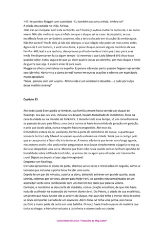 -Hill -respondeu Maggie com suavidade - Eu também sou uma artista, lembra-se?
A criada deu patada no chão, furiosa.
-Não iras se comparar com esta senhorita, vai? Conheço outras mulheres como ela, e sei como
vivem. Não são melhores que a infiel com que o duque vai se casar. A propósito, se sua
excelência fosse um verdadeiro cavaleiro, não a teria colocado em situação tão embaraçosa.
Não lhe parece? Vocês dois já não são crianças, e sua relação não pode ser mais como antes.
Agora ele é um homem, e você uma dama, a pesar do que pensam alguns membros da sua
família - Hill, leal a sua senhora, desaprovava profundamente o trato que o seu pai e suas
irmãs lhe dispensavam fazia algum tempo - Já veremos o que Lady Edward dirá disso tudo
quando voltar. Estou segura de que vai dizer quatro coisas ao sobrinho, por mais duque e herói
de guerra que seja. E espero estar lá para ouvir.
Maggie se olhou com tristeza no espelho. Esperava não estar perto quando Pegeen repreender
seu sobrinho. Havia visto a dama de mal humor em outras ocasiões e não era um espetáculo
muito agradável.
“Deus - pensou com um suspiro - Minha vida é um verdadeiro desastre... e tudo por culpa
desse maldito Jeremy!”
Capítulo 15
Até onde Jacob Evers podia se lembrar, sua família sempre havia servido aos duque de
Rawlings. Seu pai, seu avo, inclusive seu bisavô, haviam trabalhado de mordomos, fosse na
casa da cidade ou na mansão de Yorkshire. E durante todo esse tempo, só um conselho havia
se passado de pais para filhos; uma única norma se havia transmitido de geração em geração,
e pelo que Jacob sabia, nunca ninguém havia transgredido. Até esse dia.
O mordomo estava de pé, vacilando, frente a porta do dormitório do duque, o quarto que
somente Lord e Lady Edward ocupavam quando estavam na cidade. Sabia que o castigo pelo
que estava pronto a fazer não iria demorar. A menos não teria que temer uma longa agonia,
mas mesmo assim, não podia evitar perguntasse se o duque simplesmente o jogaria na rua ou
daria ao despedido uma surra. Mesmo que Evers não havia ouvido contar nenhum episódio de
brutalidade sobre o filho de Lord John, se armou de coragem para afrontar um tratamento
cruel. Depois se depois a fazer algo inimaginável:
Despertar um Rawlings.
O criado aproximou os dedos da porta, chamou varias vezes e retrocedeu em seguida, como se
temesse que inclusive a porta fosse lhe dar uma surra.
Depois de um par de minutos, a porta se abriu, deixando entrever um grande quarto, cujas
janelas, cobertas por cortinas, davam para Hyde Park. As paredes estavam pintadas de um
acolhedor verde oliva combinando com um marrom tão claro que parecia violeta.
Contudo, o mordomo se deu conta de imediato, com o coração encolhido, de que não havia
nada de acolhedor na expressão do homem diante de si. Era Peters, o criado de sua excelência,
um jovem que havia lutado sob as ordens do duque, mas que não tinha a menor idéia de como
se devia comportar o criado de um cavaleiro. Além disso, só tinha uma perna, pois havia
perdido a maior parte da outra em uma batalha. O moço havia tirado a perna de madeira que
tinha ao chegar, e havia horrorizado a cozinheira e aterrorizado as criadas.
Comunidade do orkut “Traduções de Mag Cabot”
 