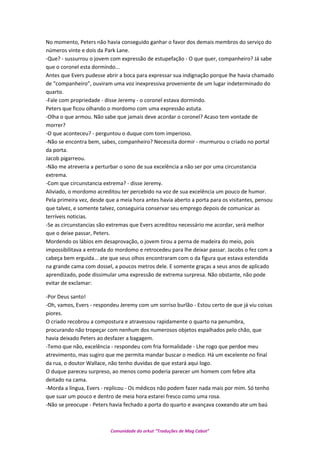 No momento, Peters não havia conseguido ganhar o favor dos demais membros do serviço do
números vinte e dois da Park Lane.
-Que? - sussurrou o jovem com expressão de estupefação - O que quer, companheiro? Já sabe
que o coronel esta dormindo...
Antes que Evers pudesse abrir a boca para expressar sua indignação porque lhe havia chamado
de “companheiro”, ouviram uma voz inexpressiva proveniente de um lugar indeterminado do
quarto.
-Fale com propriedade - disse Jeremy - o coronel estava dormindo.
Peters que ficou olhando o mordomo com uma expressão astuta.
-Olha o que armou. Não sabe que jamais deve acordar o coronel? Acaso tem vontade de
morrer?
-O que aconteceu? - perguntou o duque com tom imperioso.
-Não se encontra bem, sabes, companheiro? Necessita dormir - murmurou o criado no portal
da porta.
Jacob pigarreou.
-Não me atreveria a perturbar o sono de sua excelência a não ser por uma circunstancia
extrema.
-Com que circunstancia extrema? - disse Jeremy.
Aliviado, o mordomo acreditou ter percebido na voz de sua excelência um pouco de humor.
Pela primeira vez, desde que a meia hora antes havia aberto a porta para os visitantes, pensou
que talvez, e somente talvez, conseguiria conservar seu emprego depois de comunicar as
terríveis noticias.
-Se as circunstancias são extremas que Evers acreditou necessário me acordar, será melhor
que o deixe passar, Peters.
Mordendo os lábios em desaprovação, o jovem tirou a perna de madeira do meio, pois
impossibilitava a entrada do mordomo e retrocedeu para lhe deixar passar. Jacobs o fez com a
cabeça bem erguida... ate que seus olhos encontraram com o da figura que estava estendida
na grande cama com dossel, a poucos metros dele. E somente graças a seus anos de aplicado
aprendizado, pode dissimular uma expressão de extrema surpresa. Não obstante, não pode
evitar de exclamar:
-Por Deus santo!
-Oh, vamos, Evers - respondeu Jeremy com um sorriso burlão - Estou certo de que já viu coisas
piores.
O criado recobrou a compostura e atravessou rapidamente o quarto na penumbra,
procurando não tropeçar com nenhum dos numerosos objetos espalhados pelo chão, que
havia deixado Peters ao desfazer a bagagem.
-Temo que não, excelência - respondeu com fria formalidade - Lhe rogo que perdoe meu
atrevimento, mas sugiro que me permita mandar buscar o medico. Há um excelente no final
da rua, o doutor Wallace, não tenho duvidas de que estará aqui logo.
O duque pareceu surpreso, ao menos como poderia parecer um homem com febre alta
deitado na cama.
-Morda a língua, Evers - replicou - Os médicos não podem fazer nada mais por mim. Só tenho
que suar um pouco e dentro de meia hora estarei fresco como uma rosa.
-Não se preocupe - Peters havia fechado a porta do quarto e avançava coxeando ate um baú
Comunidade do orkut “Traduções de Mag Cabot”
 