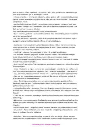 que, ao parecer, estava esvaziando - Ao coronel a febre baixa com a mesma rapidez com que
sobe. Não estranharia que se levante para o jantar.
-Falando em jantar... - Jeremy, com o torso nu, estava apoiado sobre varias almofadas, muitas
da qual estavam amassada como se um par de mãos febris as tivesse retorcido - Que Maggie
vai fazer esta noite?
-A senhorita Margaret, excelência? - perguntou o mordomo, a quem a pergunta havia pego
com extrema surpresa - Sua camareira me disse que ela e monsieur Veygoux assistiram a um
baile que oferece o conde de Althorpe.
Uma expressão de profundo desgosto cruzou o rosto do duque.
-Que? - exclamou, juntando a cama com bruscalidade - Esta me dizendo que esse francezinho
vai ser seu acompanhante?
-Sim, claro, excelência - respondeu - Afinal, é seu prometido. Excelência, me permite sugerir
que ponha uma camisa? Quando se tem febre, é recomendado que...
-Maldita seja - murmurou Jeremy, afastando os cobertores; então, o mordomo comprovou
que o duque dormia nu debaixo das suaves cobertas de linho - Peters - ordenou com tom
autoritário - Meu uniforme, por favor.
-Excelência! - exclamou Evers, desviando os olhos - De verdade acredito que...
-Seu uniforme, coronel? - perguntou o criado enquanto coxeava ate a borda da cama para
ajudar o duque a se levantar, tirando puxando um dos seus musculosos braços.
-O uniforme de gala - resmungou Jeremy enquanto descia da cama alta - Precisarei da espada,
luvas brancas, as condecorações...
-Serio, coronel? - perguntou Peters, que parecia agradavelmente surpreso. - As condecorações
também? Todas?
-Todas. - Nu, Jeremy se ergueu e virou-se por casualidade para o mordomo, que o olhava com
uma expressão próxima ao terror - Obrigado, Evers - disse com amabilidade - Pode se retirar.
-Mas... excelência, não esta pensando em sair, esta? - aventurou Evers com estremecimento.
-Claro que sim - respondeu o duque com um sorriso - De repente, tenho muita vontade de
fazer uma visita ao conde de Althorpe.
-Mas... - Evers negou com a cabeça como um cachorro que sacode a água das orelhas. -
Excelência, devo me opor. É evidente que esta doente e tem febre alta. Seria loucura de sua
parte sair a rua com esse frio.
-Por Deus bendito, velho - resmungou Peters com desgosto, enquanto colocava uma camisa
branca e limpa sobre os largos ombros de seu senhor - Contenha-se. Não sabes com quem esta
falando?
-É claro que sei - respondeu o mordomo, ofendido - Estou falando com o décimo sétimo duque
de Rawlings.
-Não, senhor - murmurou o criado - Esta falando com o tenente coronel Jeremy Rawlings. Um
homem que, como demonstra suas medalhas e condecorações, não tem medo de nada e de
ninguém.
-Ilustrou minhas botas? - perguntou Jeremy enquanto metia um braço pela manga da camisa.
-Sim, senhor. E lhe dei brilho com pano seco - respondeu o moço enquanto desdobrava umas
calças de cor bege - Tal como você gosta.
-Muito bem - Mesmo conseguindo colocar a roupa de baixo sem ajuda, o duque teve que
apoiar uma mão no ombro de seu criado para manter as pernas nos buracos da calça - Evers,
Comunidade do orkut “Traduções de Mag Cabot”
 