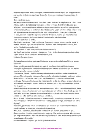 ordene que preparem minha carruagem para sair imediatamente depois que Maggie tiver ido.
A propósito, ainda temos aquele par de cavalos cinzas que meu tio ganhou do príncipe de
Gales?
-Sim, excelência. Mas...
-Perfeito - disse o duque enquanto colocava o casaco escarlate de elegante corte, com a cauda
até seus joelhos. O criado se apressou para pentear as franjas da ombreira dourada, que
refletiam a luz dos candelabros. O jovem se voltou para examinar seu reflexo no espelho de
corpo inteiro que havia no canto mais distante do quarto e, com um olhar critico, colocou para
trás algumas mechas do cabelo preto que tinha caído na frente - Peters, você conduzira.
- É claro, coronel - respondeu o jovem, contente - Creio que, mesmo que mesmo fazendo
muito tempo que não venho aqui, saberei conduzir pelas ruas de Londres.
Evers não pode mais se conter.
-Excelência! - exclamou - Você está doente. Devo insistir que me permita mandar buscar o
medico. A menos, fique em casa esta noite e descanse. Tem uma aparência horrível, meu
senhor. Verdadeiramente horrível.
Isso fez Jeremy se olhar no espelho com mais determinação.
-Verdade? - perguntou, surpreso. - Isso porque Peters ainda não colocou as condecorações.
Espere e verás. Reluzo como uma dama cheia de jóias.
Intrépido, Evers continuou:
-Seria absolutamente impróprio, excelência, que se apresente no baile dos Althorpe sem ser
convidado.
-Acaso acredita que o conde negaria um copo de ponche ao décimo sétimo duque de
Rawlings? - o jovem sorrio com cinismo ao seu próprio reflexo - Eu acredito que não. Peters,
poderia fazer algo com meu cabelo?
- Certamente, coronel - assentiu o criado, brandindo umas tesouras - Só necessita de um
retoque. Mas antes, deixe-me que ponha uma toalha sobre os ombros para proteger o casaco.
-É uma loucura - murmurou Evers - Uma absoluta loucura - E, com uma voz mais alta,
continuou - Temo, excelência, que não me deixa outra opção. Sua falta de consideração com a
própria saúde me obriga a tomar a decisão de notificar Lord e Lady Edward tão logo quanto
eles cheguem ....
Antes que pudesse terminar a frase, Jeremy havia dado a volta e com um só movimento, havia
agarrado o criado pela solapa e o havia levantado quase um palmo do chão. Jacob, que por fim
parecia ter ficado sem palavras, olhou o chão e depois o rosto irritado do seu senhor, quem,
parecia, não estar tão fraco como ele havia acreditado.
-Pobre de você - balbuciou o duque com uma voz que fez o mordomo estremecer -Se atreva a
dizer uma palavra sobre minha enfermidade e terá que se ver comigo. Entendeu o que estou
dizendo?
O servente, petrificado, e mais convencido do que nunca de que no Extremo Oriente sua
excelência havia se convertido em um demônio, gaguejou:
-Mas, mas... excelência, eles vão se dar conta assim que o virem. Estou certo de que...
-Eu mesmo direi - lhe informou o jovem com aspereza - Mas a minha maneira. Não necessito
que ninguém vá contar a meus tios o que eu faço ou deixo de fazer. Não quero que lhes digam
uma só palavra. Entendido?
O criado tremia ate tal ponto que era incapaz de responder.
Comunidade do orkut “Traduções de Mag Cabot”
 