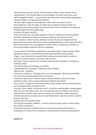 -Não se preocupe com ele, coronel - disse de maneira cordial o criado, indo para frente
tranquilamente - Se lhe escapar algo, eu me encarregarei. Lhe darei o que merece como
aqueles bengalês de Jaipur... - E, para ilustrar o que queria dizer, passou o dedo pela garganta
enquanto produzia um espantoso ruído sibilante.
-Não direi nada - assegurou Evers engolindo a saliva - Nem uma palavra. Eu juro!
Jeremy observou o rosto do criado, sem saber que sua própria cara havia tomado uma
expressão de tal frieza que ninguém que o tivesse visto criança o reconheceria. Ao duque de
Rawlings ninguém lhe havia negado nada.
Ao menos, até aquele momento.
-Espero que assim seja - resmungou enquanto colocava o mordomo no chão com bastante
suavidade, especialmente levando em conta seu estado de raiva momentos antes.
Evers se apoiou no dossel da cama, aliviado de se salvar de uma surra daqueles imensos
punhos que o havia sustentado inquieto. Seu coração palpitava forte, e tinha a boca seca. Deus
santo! O que ia fazer? Era o empregado de um louco. Nunca, na história de sua família, um
Evers havia recebido semelhante trato de um Rawlings.
E o que esperava? Talvez fosse verdade fosse o que diziam sobre a origem do duque. Desde
logo podia se esperar um comportamento como aquele do filho de uma prostituta.
-E agora - disse Jeremy no fim, enquanto Peters colocava uma toalha sobre os ombros e
começava a corta seu cabelo - o que tinha vindo me dizer?
Deus Santo. Havia se esquecido por completo. Depois de limpar a garganta, o mordomo se
endireitou e disse:
-A Estrela de Jaipur esta lá embaixo, no vestíbulo.
O duque olhou com curiosidade o reflexo do criado no espelho.
-Não esta não. - respondeu
-Como disse, excelência? - respondeu Evers com certa indignação - Não haveria perturbado
seu sono se não estivesse absolutamente certo de que...
-A Estrela de Jaipur esta ali - afirmou o jovem, confuso, voltando o olhar para os baús
apinhados no chão - Bom, em algum desses baús. Onde ela esta, Peters?
-Aqui, coronel - O ajudante se inclinou para frente, e apos se deter sobre uma mala, apareceu
com uma pequena bolsa de veludo na mão.
-Aqui esta - disse o duque - Me alcance ela, ok? - o moço fez o que lhe pedia, e Jeremy pegou a
bolsa com uma mão. Depois a abriu, deu meia volta para que seu conteúdo caísse sobre a
palma da mão e estendeu o braço para o mordomo, que contemplou a pedra preciosa do
tamanho do punho de um bebe e da cor do mar Mediterrâneo - Aqui esta ela, Evers. A Estrela
de Jaipur. Sã e salva.
Confuso, Evers ficou olhando a safira.
-Lhe rogo que me perdoe, excelência... Se isso é a Estrela de Jaipur, quem é a dama indiana
que o espera no vestíbulo?
O medo que havia feito o mordomo temer por sua vida pouco antes não foi nada em
comparação com o que sentiu ao vislumbrar o rosto do duque ao assimilar aquelas palavras.
Capítulo 16
Comunidade do orkut “Traduções de Mag Cabot”
 