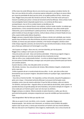 A filha maior do conde Althorpe não era uma menina que se pudesse considerar bonita. De
fato, com seus dentes de coelho, um pescoço apenas esboçado e uma figura um pouco obesa
por causa da quantidade de doce que ela comia, só se podia qualificar de feia...mesmo que,
claro, Maggie havia procurado não retratá-la como tal. Afinal, tinha tido muita sorte que a
tivessem escolhido para pintar o retrato da honorável senhorita Althorpe. Vários artistas muito
mais prestigiados haviam disputado aquela honra, e as centenas de libras que a
acompanhavam, mas no fim os condes haviam se decidido por ela.
Porque, mesmo que os demais fossem mais celebres, nenhum soube ressaltar, no esboço que
apresentaram, a única característica bonita de Cordelia Althorpe: seus olhos verdes quase
iridescentes, que se assemelhavam a pedras preciosas. Ao observar, a beira do desespero, a
pobre Cordelia em busca de algum atrativo, nenhum desses artistas se haviam fixado em seus
olhos, quase ocultos pelas dobras de gordura.
Maggie, pensava, enquanto bebia champanhe e olhava o retrato com satisfação, que mesmo
aquela moça sorridente e de olhos brilhantes da pintura se parecia muito pouco com a astuta
Cordelia, ao menos seus pais estavam contentes, e lhe haviam entregado o atrativo e bem-
vindo cheque segundo o previsto, da mesma forma que ela tinha terminado o retrato a tempo
para a festa que celebravam em homenagem a sua filha.
-Isto é quase um milagre - disse uma voz, com tom divertido, por trás da jovem.
Maggie virou a cabeça e sorriu para seu prometido.
-Estou de acordo com você - disse com burlona solenidade - O fato de que alguém chegue a
pagar tanto dinheiro por uma tela manchada de tinta é realmente incrível.
-Não me refiro a isso, mademoiselle Herbert - riu entre os dentes Augustin de Veygoux - Falo
de como pintou Cordelia Althorpe; conseguiu que uma jovem pouco atraente passe por bonita
sem cometer perjúrio.
A jovem desviou o olhar, mas não pode conter um sorriso.
-Me ofende, monsieur. Sou uma pintora de retratos. Não embelezo ninguém, simplesmente
pinto o que vejo.
-Então eu gostaria de ver o mundo através de seus olhos - riu ele - pois são os olhos mais
benevolentes que se possam imaginar. Descobrem beleza em qualquer lugar, especialmente
onde não há.
- Vous étes un homme horrible - lhe respondeu a artista, brincando, enquanto lha golpeava o
peito com o leque - A honorável senhorita Althorpe é uma jovem de formação muito
completa; canta e toca de maneira admirável. O que lhe falta em beleza, sobra em talento.
-Em dinheiro, você quer dizer - Augustin olhou ao outro lado da sala de baile, onde a jovem em
questão devorava um grande pedaço de torta holandesa, sem prestar atenção em ninguém - A
única razão para um homem querer casar com ela é por seu dinheiro.
Maggie começou a se abanar. Mesmo estando em pleno fevereiro, o salão, que não era
particularmente grande, começava a esquentar por causa da multidão que havia assistido a
festa.
-Que desagradável. Não faz falta que seja tão cruel.
-Não sou eu quem é cruel, ma chérie, e sim o mundo - respondeu Veygoux com
despreocupação - Sem atrativo nem interessem, as mulheres como Cordelia não podem
esperar casar-se por amor, a menos que encontrem um homem com seus mesmo defeitos.
Mas isso não ocorre com freqüência. Sinto magoá-la, mademoiselle, mas o único encanto da
Comunidade do orkut “Traduções de Mag Cabot”
 