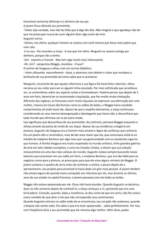 honorável senhorita Althorpe é o dinheiro de seu pai.
A jovem ficou olhando seu prometido.
-Talvez seja verdade, mas não faz falta que o diga tão alto. Não imagina o que agradeço não ter
que me preocupar nunca de ouvir alguém dizer algo assim de mim.
Augustin sorriu.
-Vamos, ma chérie, qualquer homem se casaria com você mesmo que fosse mais pobre que
uma rata.
-E eu sou - lhe recordou a moça - A isso que me refiro. Ninguém se casaria comigo por
dinheiro, porque não o tenho.
-Sim - assentiu o francês - Mas tem algo muito mais interessante.
-Ah, sim? - perguntou Maggie, duvidosa - O que?
O senhor de Veygoux a olhou com um sorriso diabólico.
- Votre silhouette, naturellement - disse, e observou com deleite o rubor que inundava a
bochecha de sua prometida tal como sabia que ia acontecer.
Margaret, consciente de que aquela referencia a sua figura lhe havia feito ruborizar, olhou
nervosa ao seu redor para ver se alguém tinha escutado. Por mais sofisticada que acreditava
ser, os comentários sobre seu aspecto ainda a incomodavam. Poderia pensar que depois de 5
anos em Paris, deveria ter se acostumado a bajulação, que lhe rendia muita chateação;
diferente dos ingleses, os franceses eram muito loquazes ao expressar sua admiração por uma
mulher, mesmo em locais tão formais como os salões de bailes, e Maggie havia recebido
comprimentos ali onde havia ido. Apesar de que o espelho desmentia, a moça continuava
considerando-se uma menina desengonçada e deselegante que havia sido, e desconfiava que
todo mundo que afirmava ver-la de outro modo.
Isso significava que desconfiava de seu prometido. Ao contrario, pensava Maggie enquanto o
olhava através da ponta de renda de seu leque. Apesar de sua tendência a elogiá-la em
excesso, Augustin de Veygoux era o homem mais amável e digno de confiança que conhecia.
Era um jovem alto e carismático, mais de dez anos maior que ela, que costumava visitá-la no
estúdio de madame Bonheur por algo mais que sua generosidade com os excelentes cigarros
que fumava. A família Veygoux era muito respeitada no mundo artístico, tinha grandes galerias
de arte em sete cidades européias, e uma nos Estados Unidos, e diziam que sua coleção
renascentista era uma das mais valiosas do mundo. Augustin estava sempre buscando novos
talentos para promover em seu salão em Paris, e madame Bonheur, que era tão hábil para os
negócios como para a pintura, se preocupou para que ele visse alguns retratos de Maggie. O
jovem comprou o quadro de Jerry antes de conhecer a artista, e pouco depois de a
apresentarem, seu projeto para promovê-la havia dado um giro mais pessoal. A jovem Herbert
não estava segura de quando havia começado seu interesse por ela, mas durante os últimos
anos de sua estada na capital francesa, o jovem passeava com ela todas as tardes.
Maggie não estava apaixonada por ele. Disso não havia duvidas. Quando Augustin se declarou,
duas ou três semanas depois de conhecê-la, a moça começou a rir, pensando que era uma
brincadeira. Contudo, quando, dada a insistência, se deu conta de que era serio, não lhe restou
outro remédio do que dizer a ele que não correspondia seus sentimentos.
Quando Augustin entrava no salão onde ela se encontrava, seu coração não acelerava, quando
a beijava não sentia nada. Ela sabia o que era estar apaixonada... sabia perfeitamente. Por isso,
com freqüência dizia a seu prometido que ele merecia algo melhor. Além disso, podia
Comunidade do orkut “Traduções de Mag Cabot”
 