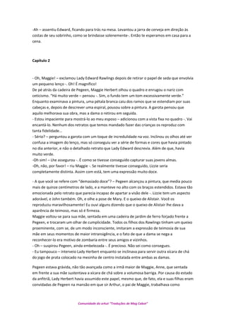 -Ah – assentiu Edward, ficando para trás na mesa. Levantou a jarra de cerveja em direção às
costas de seu sobrinho, como se brindasse solenemente-. Então te esperamos em casa para a
cena.
Capítulo 2
- Oh, Maggie! – exclamou Lady Edward Rawlings depois de retirar o papel de seda que envolvia
um pequeno lenço -. Oh! É magnífico!
De pé atrás da cadeira de Pegeen, Maggie Herbert olhou o quadro e enrugou o nariz com
ceticismo. “Há muito verde – pensou -. Sim, o fundo tem um tom excessivamente verde.”
Enquanto examinava a pintura, uma pétala branca caiu dos ramos que se estendiam por suas
cabeças e, depois de descrever uma espiral, pousou sobre a pintura. A garota pensou que
aquilo melhorava sua obra, mas a dama o retirou em seguida.
- Estou impaciente para mostrá-lo ao meu esposo – adicionou com a vista fixa no quadro -. Vai
encantá-lo. Nenhum dos retratos que temos mandado fazer das crianças os reproduz com
tanta fidelidade...
- Sério? – perguntou a garota com um toque de incredulidade na voz. Inclinou os olhos até ver
confusa a imagem do lenço, mas só conseguiu ver a série de formas e cores que havia pintado
no dia anterior, e não o detalhado retrato que Lady Edward descrevia. Além de que, havia
muito verde.
-Oh sim! – Lhe assegurou -. É como se tivesse conseguido capturar suas jovens almas.
-Oh, não, por favor! – riu Maggie -. Se realmente tivesse conseguido, Lizzie seria
completamente distinta. Assim com está, tem uma expressão muito doce.
- A que você se refere com “demasiado doce”? – Pegeen alcançou a pintura, que media pouco
mais de quinze centímetros de lado, e a manteve no alto com os braços estendidos. Estava tão
emocionada pelo retrato que parecia incapaz de apartar a visão dele -. Lizzie tem um aspecto
adorável, e John também. Oh, e olhe a pose de Mary. E o queixo de Alistair. Você os
reproduziu maravilhosamente! Eu ouvi alguns dizendo que o queixo de Alistair lhe dava a
aparência de teimoso, mas só é firmeza.
Maggie voltou-se para sua mãe, sentada em uma cadeira de jardim de ferro forjado frente a
Pegeen, e trocaram um olhar de cumplicidade. Todos os filhos dos Rawlings tinham um queixo
proeminente, com se, de um modo inconsciente, imitaram a expressão de teimosia de sua
mãe em seus momentos de maior intransigência, e o fato de que a dama se nega a
reconhecer-lo era motivo de zombaria entre seus amigos e vizinhos.
- Oh – suspirou Pegeen, ainda embelezada -. É precioso. Não sei como consegues.
- Eu tampouco – interveio Lady Herbert enquanto se inclinava para servir outra xícara de chá
do jogo de prata colocado na mesinha de centro instalada entre ambas as damas.
Pegeen estava grávida, não tão avançada como a irmã maior de Maggie, Anne, que sentada
em frente a sua mãe sustentava a xícara de chá sobre a volumosa barriga. Por causa do estado
da anfitriã, Lady Herbert havia assumido este papel, mesmo que, de fato, ela e suas filhas eram
convidadas de Pegeen na mansão em que sir Arthur, o pai de Maggie, trabalhava como
Comunidade do orkut “Traduções de Mag Cabot”
 