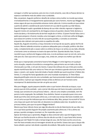 conseguir a mulher que quisesse, pois era rico e muito atraente, caso não se fixasse demais na
espessa e estridente mata de cabelo ruivo e ondulado.
Mas, ao parecer, Augustin preferia o desafio de corteja a única mulher no mundo que estava
irremediavelmente e irrevogavelmente apaixonada por outro homem, mesmo que Maggie não
estava segura de que seu prometido estivesse ciente sobre ele. A única ocasião em que esteve
a ponto de admitir a existência de outro homem em sua vida foi quando sua mãe faleceu.
Quando Margaret supôs a gravidade da doença de sua mãe e decidiu regressar a Inglaterra,
Augustin insistiu em acompanhá-la; de Veygoux estava ali quando o doutor Parks declarou a
morte da dama, e foi testemunha da terrível reação de sir Arthur. O jovem francês falou com o
padre para preparar o funeral, mandou uma mensagem a Anne, a irmã mais velha de Maggie,
que estava em Londres no nono mês de sua quarta gravidez, e consolou os serventes
enquanto eles cobriam com pano preto os espelhos do salão.
Aquele dia, Augustin encontrou a moça chorando no terraço de seu quarto, apesar do frio de
outono. Mesmo sabendo encontrar as palavras adequadas para a situação, preferiu não dizer
nada, e simplesmente pôs o casaco sobre os ombros da moça e se sentou ao seu lado, olhando
o horizonte como se estivesse no teatro da opera de Paris. Quando decidiu falar, foi para
recordá-la que a senhora de Veygoux ainda vivia, e se ela aceitasse casar-se com ele, seria uma
mãe para ela. Claro que seria só sua sogra, mas, ainda sim, sempre era melhor que não ter
mãe.
Ainda que o inapropriado comentário haveria feito Maggie rir entre lagrimas em qualquer
outra situação, naquela circunstância a envergonhou; pela primeira vez em todo o dia não
chorava pela sua mãe, e sim por ela mesma. A pesar dos esforços de suas irmãs para ocultar,
aquela manhã havia lido uma noticia no Times em que retratava a grande vitoria de Jeremy em
Jaipur; o jovem, sem ajuda, havia derrotado a facção rebelde que queria queimar o Palácio dos
Ventos. E o marajá lhe havia agradecido com uma inusitada recompensa. O Times falava
daquela gratificação como de uma curiosidade, que havia provocado risadas brincalhonas por
toda Londres. E pensar que naqueles tempos ainda se oferecia um ser humano como
recompensa! Os abolicionistas iam dar um grito aos céus!
Mas para Maggie, aquele pequeno detalhe sobre o que haviam oferecido ao duque, e que
parecia que ele tinha aceitado – pois o jornal não dizia que ele havia recusado o presente do
marajá, que consistia em uma princesa indiana -, não era uma simples curiosidade, nem lhe
parecia muito engraçado. Na realidade, ficou desfeita. Haviam se passado quase cinco anos
desde que tinha visto Jeremy pela ultima vez, e em todo esse tempo não havia recebido nem
um só carta sua que lhe indicasse que ele se lembrava dela; Mas, porque iria escrevê-la? Só era
uma moça com quem ele havia tido um devaneio no estábulo,nada mais. Se podia ter uma
princesa indiana, para que iria querer Maggie Herbert?
Mesmo que fosse ridículo chorar por algo tão absurdo no dia do falecimento de sua mãe, isso
era o que fazia quando Augustin lhe propôs casamento pela ultima vez. E foi a ultima vez
porque, quando conseguiu recompor-se, lhe respondeu que sim;
Apesar da tristeza que a apreendia, Maggie se dava conta de tudo o que de Veygoux havia
feito por sua família durante os últimos dias de vida de sua mãe. E o que havia feito Jeremy
Rawlings por ela? Nada! Em todo o tempo longe de casa, não lhe havia escrito uma só vez,
nem lhe havia enviado uma só mensagem através de sua família. Estava claro que o duque não
havia voltado a pensar nela desde o episódio do estábulo. Não podia recusar a proposta de
Comunidade do orkut “Traduções de Mag Cabot”
 