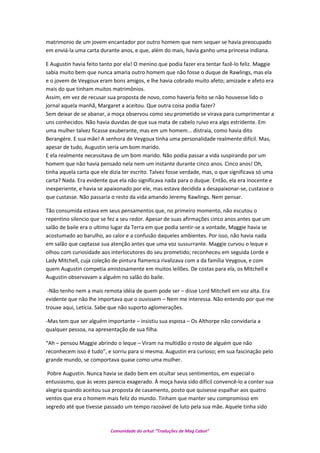 matrimonio de um jovem encantador por outro homem que nem sequer se havia preocupado
em enviá-la uma carta durante anos, e que, além do mais, havia ganho uma princesa indiana.
E Augustin havia feito tanto por ela! O menino que podia fazer era tentar fazê-lo feliz. Maggie
sabia muito bem que nunca amaria outro homem que não fosse o duque de Rawlings, mas ela
e o jovem de Veygoux eram bons amigos, e lhe havia cobrado muito afeto; amizade e afeto era
mais do que tinham muitos matrimônios.
Assim, em vez de recusar sua proposta de novo, como haveria feito se não houvesse lido o
jornal aquela manhã, Margaret a aceitou. Que outra coisa podia fazer?
Sem deixar de se abanar, a moça observou como seu prometido se virava para cumprimentar a
uns conhecidos. Não havia duvidas de que sua mata de cabelo ruivo era algo estridente. Em
uma mulher talvez ficasse exuberante, mas em um homem... distraia, como havia dito
Berangére. E sua mãe! A senhora de Veygoux tinha uma personalidade realmente difícil. Mas,
apesar de tudo, Augustin seria um bom marido.
E ela realmente necessitava de um bom marido. Não podia passar a vida suspirando por um
homem que não havia pensado nela nem um instante durante cinco anos. Cinco anos! Oh,
tinha aquela carta que ele dizia ter escrito. Talvez fosse verdade, mas, o que significava só uma
carta? Nada. Era evidente que ela não significava nada para o duque. Então, ela era inocente e
inexperiente, e havia se apaixonado por ele, mas estava decidida a desapaixonar-se, custasse o
que custasse. Não passaria o resto da vida amando Jeremy Rawlings. Nem pensar.
Tão consumida estava em seus pensamentos que, no primeiro momento, não escutou o
repentino silencio que se fez a seu redor. Apesar de suas afirmações cinco anos antes que um
salão de baile era o ultimo lugar da Terra em que podia sentir-se a vontade, Maggie havia se
acostumado ao barulho, ao calor e a confusão daqueles ambientes. Por isso, não havia nada
em salão que captasse sua atenção antes que uma voz sussurrante. Maggie curvou o leque e
olhou com curiosidade aos interlocutores do seu prometido; reconheceu em seguida Lorde e
Lady Mitchell, cuja coleção de pintura flamenca rivalizava com a da família Veygoux, e com
quem Augustin competia amistosamente em muitos leilões. De costas para ela, os Mitchell e
Augustin observavam a alguém no salão do baile.
-Não tenho nem a mais remota idéia de quem pode ser – disse Lord Mitchell em voz alta. Era
evidente que não lhe importava que o ouvissem – Nem me interessa. Não entendo por que me
trouxe aqui, Letícia. Sabe que não suporto aglomerações.
-Mas tem que ser alguém importante – insistiu sua esposa – Os Althorpe não convidaria a
qualquer pessoa, na apresentação de sua filha.
“Ah – pensou Maggie abrindo o leque – Viram na multidão o rosto de alguém que não
reconhecem isso é tudo”, e sorriu para si mesma. Augustin era curioso; em sua fascinação pelo
grande mundo, se comportava quase como uma mulher.
Pobre Augustin. Nunca havia se dado bem em ocultar seus sentimentos, em especial o
entusiasmo, que às vezes parecia exagerado. À moça havia sido difícil convencê-lo a conter sua
alegria quando aceitou sua proposta de casamento, posto que quisesse espalhar aos quatro
ventos que era o homem mais feliz do mundo. Tinham que manter seu compromisso em
segredo até que tivesse passado um tempo razoável de luto pela sua mãe. Aquele tinha sido
Comunidade do orkut “Traduções de Mag Cabot”
 