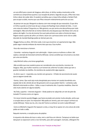um ano difícil para o jovem de Veygoux; além disso, sir Arthur acabou mostrando-se tão
contrário ao compromisso quanto a sua vocação de pintora. Segundo seu pai, a filha mais nova
tinha o dever de cuidar dele. O cavaleiro acreditou que a moça tinha voltado a Herbert Park
para ocupar-se dele, mesmo que suas filhas vivessem relativamente perto de sua casa.
Ao pensar em seu pai, Margaret se abanou com mais energia do que necessário. O que diria
sir Arthur quando se enterrasse de que o duque de Rawlings havia voltado da Índia... E com
uma noiva da realeza? Perguntou-se. Não gostaria; seu pai sentia uma desconfiança por todo
estrangeiro. Não seria fácil ele se inclinar diante de uma duquesa que não falava nem uma só
palavra de inglês. E os tios de Jeremy! Ao ouvir pela primeira vez sobre a Estrela de Jaipur,
Pegeen esteve a ponto de sofrer um infarto. Assim ver a princesa Ushar servir chá no salão
dourado da mansão Rawlings podia ser demais para ela.
Maggie fechou os olhos. Hill tinha razão. Ia ter que encontrar um apartamento logo. Não
podia seguir vivendo embaixo do mesmo teto que essa. Essa mulher.
Para não mencionar o homem.
- Caramba – exclamou Augustin com admiração – Vejam como as mulheres o olham. Até
captou a atenção da honorável senhorita Althorpe. Jamais acreditei que renunciaria a seu bolo
por uma cara bonita.
Lady Mitchell soltou uma breve gargalhada.
-Não acredito que esse cavaleiro possa ser considerado uma cara bonita, monsieur de
Veygoux. Mas, que mulher resistiria a um homem de uniforme? Já sabe o êxito que tem a
guarda montada nos desfiles. Os membros da cavalaria têm algo especial...
-Eu direi o que é – respondeu seu marido com grosseria – O fedor de excremento de cavalo
que os seguem aonde vão.
-Vamos, James. Que você seja muito desajeitado para montar em cavalos brandindo uma
espada não te dá o direito de ser tão grosseiro com os que podem fazê-lo – contestou Lady
Mitchell entornando os olhos – Valha, e esse é realmente alto. E quantas medalhas. Deve ter
sido muito valente em alguma batalha.
-Na Índia, suponho – interveio Augustin – Onde poderia ter adquirido um tom de pele tão
tostado? É moreno como um cigano.
Foi nesse instante quando Maggie, que havia escutado sem prestar muita atenção, sentiu que
o coração dava um pulo. Era impossível. Não podia ser Jeremy, pois nem sequer conhecia ao
conde Althorpe. Talvez seu tio, sim, mas ele? Como ia conhecer ao Lord e Lady Althorpe?
Como os Mitchell e Augustin lhe tapavam a vista, a moça foi se apoiar em uma coluna de onde
podia ver todo o salão.
Naquele momento, o coração parou de palpitar.
A orquestra não deixou de tocar a valsa, nem a sala ficou em silencio. Tampouco os bailes que
dançavam se separaram como o mar Vermelho, para abrir passagem. Contudo, a Margaret lhe
Comunidade do orkut “Traduções de Mag Cabot”
 