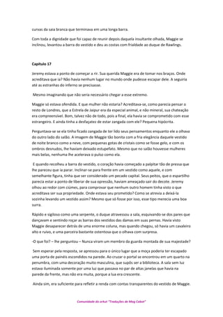curvas da saia branca que terminava em uma longa barra.
Com toda a dignidade que foi capaz de reunir depois daquela insultante olhada, Maggie se
inclinou, levantou a barra do vestido e deu as costas com frialdade ao duque de Rawlings.
Capítulo 17
Jeremy estava a ponto de começar a rir. Sua querida Maggie era de tomar nos braços. Onde
acreditava que ia? Não havia nenhum lugar no mundo onde pudesse escapar dele. A seguiria
até as estranhas do inferno se precisasse.
Mesmo imaginando que não seria necessário chegar a esse extremo.
Maggie só estava ofendida. E que mulher não estaria? Acreditava-se, como parecia pensar o
resto de Londres, que a Estrela de Jaipur era da especial animal, e não mineral, sua chateação
era compreensível. Bom, talvez não de todo, pois a final, ela havia se comprometido com esse
estrangeiro. E ainda tinha a desfaçatez de estar zangada com ele? Pequena hipócrita.
Perguntava-se se ela tinha ficado zangada de ter lido seus pensamentos enquanto ele a olhava
do outro lado do salão. A imagem de Maggie tão bonita com a fria elegância daquele vestido
de noite branco como a neve, com pequenas gotas de cristais como se fosse gelo, e com os
ombros desnudos, lhe haviam deixado estupefato. Mesmo que no salão houvesse mulheres
mais belas, nenhuma lhe acelerava o pulso como ela.
E quando recolheu a barra do vestido, o coração havia começado a palpitar tão de pressa que
lhe pareceu que ia parar. Inclinar-se para frente em um vestido como aquele, e com
semelhante figura, tinha que ser considerado um pecado capital. Seus peitos, que o espartilho
parecia estar a ponto de liberar de sua opressão, haviam ameaçado sair do decote. Jeremy
olhou ao redor com ciúmes, para comprovar que nenhum outro homem tinha visto o que
acreditava ser sua propriedade. Onde estava seu prometido? Como se atrevia a deixá-la
sozinha levando um vestido assim? Mesmo que só fosse por isso, esse tipo merecia uma boa
surra.
Rápido e sigiloso como uma serpente, o duque atravessou a sala, esquivando-se dos pares que
dançavam e sentindo roçar as barras dos vestidos das damas em suas pernas. Havia visto
Maggie desaparecer detrás de uma enorme coluna, mas quando chegou, só havia um cavaleiro
alto e ruivo, e uma parceira bastante ostentosa que o olhava com surpresa.
-O que foi? – lhe perguntou – Nunca viram um membro da guarda montada de sua majestade?
Sem esperar pela resposta, se apressou para o único lugar que a moça poderia ter escapado
uma porta de painéis escondidos na parede. Ao cruzar o portal se encontrou em um quarto na
penumbra, com uma decoração muito masculina, que supôs ser a biblioteca. A sala sem luz
estava iluminada somente por uma luz que passava no par de altas janelas que havia na
parede da frente, mas não era muita, porque a lua era crescente.
Ainda sim, era suficiente para refletir a renda com contas transparentes do vestido de Maggie.
Comunidade do orkut “Traduções de Mag Cabot”
 