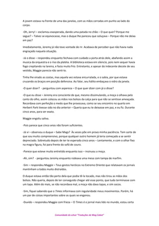 A jovem estava na frente de uma das janelas, com as mãos cerradas em punho ao lado do
corpo.
-Oh, Jerry! – exclamou exasperada, dando uma patada no chão – O que quer? Porque me
segue? – Talvez se equivocasse, mas o duque lhe pareceu que soluçava – Porque não me deixa
em paz?
Imediatamente, Jeremy já não teve vontade de rir. Acabava de perceber que não havia nada
engraçado naquela situação.
-Já o disse – respondeu enquanto fechava com cuidado a porta atrás dele, abafando assim a
musica da orquestra e o riso da platéia. A biblioteca estava em silencio, pois nem sequer havia
fogo crepitando na lareira, e fazia muito frio. Entretanto, e apesar do indecente decote de seu
vestido, Maggie parecia não senti-lo.
Tinha lhe virado as costas, mas aquela vez estava encurralada, e o sabia, por que estava
cruzando os braços em posição defensiva. Ao falar, seu hálito embaçava o vidro da janela.
-O quer dizer? - perguntou com aspereza – O que quer dizer com já o disse?
-O que eu disse – Jeremy era consciente de que, mesmo dissimulando, a moça o olhava pelo
canto do olho, assim colocou as mãos nos bolsos da calça para que não se sentisse ameaçada.
Recordava com perfeição o medo que lhe provocava, como se seu encontro no quarto em
Herbert Park tivesse sido no dia anterior – Queria que eu te deixasse em paz, e eu fiz. Durante
cinco anos, para ser exato.
Maggie engoliu saliva.
-Pois parece que cinco anos não foram suficientes.
-Já vi – observou o duque – Sabe Mags? Às vezes põe em provo minha paciência. Tem sorte de
que sou muito compreensivo, porque qualquer outro homem já teria começado a se sentir
depreciado. Sobretudo depois de ter te esperado cinco anos – Lentamente, e com o olhar fixo
na magra figura, foi para frente do sofá de couro.
-Parece que esteve muito entretido enquanto isso – insinuou a moça.
-Ah, sim? - perguntou Jeremy enquanto rodeava uma mesa com tampa de marfim.
-Sim – respondeu Maggie – Teus gestos heróicos no Extremo Oriente que relatavam os jornais
mantinham a todos muito distraídos.
O duque estava então tão perto dela que podia tê-la tocado, mas não tirou as mãos dos
bolsos. Não queria, depois de ter conseguido chegar até esse ponto, que tudo terminasse com
um tapa. Além do mais, se não recordava mal, a moça não dava tapas, e sim socos.
-Sim, fiquei sabendo que o Times informava com regularidade meus movimentos. Porém, há
um par de coisas importantes sobre as quais se enganou.
-Duvido – respondeu Maggie com frieza – O Times é o jornal mais lido no mundo, estou certa
Comunidade do orkut “Traduções de Mag Cabot”
 