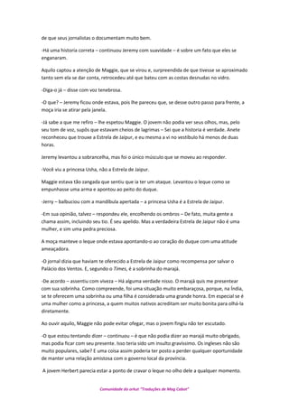 de que seus jornalistas o documentam muito bem.
-Há uma historia correta – continuou Jeremy com suavidade – é sobre um fato que eles se
enganaram.
Aquilo captou a atenção de Maggie, que se virou e, surpreendida de que tivesse se aproximado
tanto sem ela se dar conta, retrocedeu até que bateu com as costas desnudas no vidro.
-Diga-o já – disse com voz tenebrosa.
-O que? – Jeremy ficou onde estava, pois lhe pareceu que, se desse outro passo para frente, a
moça iria se atirar pela janela.
-Já sabe a que me refiro – lhe espetou Maggie. O jovem não podia ver seus olhos, mas, pelo
seu tom de voz, supôs que estavam cheios de lagrimas – Sei que a historia é verdade. Anete
reconheceu que trouxe a Estrela de Jaipur, e eu mesma a vi no vestíbulo há menos de duas
horas.
Jeremy levantou a sobrancelha, mas foi o único músculo que se moveu ao responder.
-Você viu a princesa Usha, não a Estrela de Jaipur.
Maggie estava tão zangada que sentiu que ia ter um ataque. Levantou o leque como se
empunhasse uma arma e apontou ao peito do duque.
-Jerry – balbuciou com a mandíbula apertada – a princesa Usha é a Estrela de Jaipur.
-Em sua opinião, talvez – respondeu ele, encolhendo os ombros – De fato, muita gente a
chama assim, incluindo seu tio. É seu apelido. Mas a verdadeira Estrela de Jaipur não é uma
mulher, e sim uma pedra preciosa.
A moça manteve o leque onde estava apontando-o ao coração do duque com uma atitude
ameaçadora.
-O jornal dizia que haviam te oferecido a Estrela de Jaipur como recompensa por salvar o
Palácio dos Ventos. E, segundo o Times, é a sobrinha do marajá.
-De acordo – assentiu com viveza – Há alguma verdade nisso. O marajá quis me presentear
com sua sobrinha. Como compreende, foi uma situação muito embaraçosa, porque, na Índia,
se te oferecem uma sobrinha ou uma filha é considerada uma grande honra. Em especial se é
uma mulher como a princesa, a quem muitos nativos acreditam ser muito bonita para olhá-la
diretamente.
Ao ouvir aquilo, Maggie não pode evitar ofegar, mas o jovem fingiu não ter escutado.
-O que estou tentando dizer – continuou – é que não podia dizer ao marajá muito obrigado,
mas podia ficar com seu presente. Isso teria sido um insulto gravíssimo. Os ingleses não são
muito populares, sabe? E uma coisa assim poderia ter posto a perder qualquer oportunidade
de manter uma relação amistosa com o governo local da província.
A jovem Herbert parecia estar a ponto de cravar o leque no olho dele a qualquer momento.
Comunidade do orkut “Traduções de Mag Cabot”
 