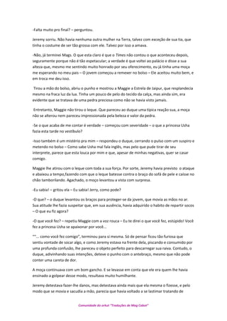 -Falta muito pro final? – perguntou.
Jeremy sorriu. Não havia nenhuma outra mulher na Terra, talvez com exceção de sua tia, que
tinha o costume de ser tão grossa com ele. Talvez por isso a amava.
-Não, já terminei Mags. O que esta claro é que o Times não contou o que aconteceu depois,
seguramente porque não é tão espetacular; a verdade é que voltei ao palácio e disse a sua
alteza que, mesmo me sentindo muito honrado por seu oferecimento, eu já tinha uma moça
me esperando no meu pais – O jovem começou a remexer no bolso – Ele aceitou muito bem, e
em troca me deu isso.
Tirou a mão do bolso, abriu o punho e mostrou a Maggie a Estrela de Jaipur, que resplandecia
mesmo na fraca luz da lua. Tinha um pouco de pelo do tecido da calça, mas ainda sim, era
evidente que se tratava de uma pedra preciosa como não se havia visto jamais.
Entretanto, Maggie não tirou o leque. Que pareceu ao duque uma típica reação sua, a moça
não se alterou nem pareceu impressionada pela beleza e valor da pedra.
-Se o que acaba de me contar é verdade – começou com severidade – o que a princesa Usha
fazia esta tarde no vestíbulo?
-Isso também é um mistério pra mim – respondeu o duque, cerrando o pulso com um suspiro e
metendo no bolso – Como sabe Usha mal fala inglês, mas pelo que pude tirar de seu
interprete, parece que esta louca por mim e que, apesar de minhas negativas, quer se casar
comigo.
Maggie lhe atirou com o leque com toda a sua força. Por sorte, Jeremy havia previsto o ataque
e abaixou a tempo,fazendo com que o leque batesse contra o braço do sofá de pele e caísse no
chão tamborilando. Agachado, o moço levantou a vista com surpresa.
-Eu sabia! – gritou ela – Eu sabia! Jerry, como pode?
-O que? – o duque levantou os braços para proteger-se da jovem, que movia as mãos no ar.
Sua atitude lhe fazia suspeitar que, em sua ausência, havia adquirido o habito de repartir socos
– O que eu fiz agora?
-O que você fez? – repetiu Maggie com a voz rouca – Eu te direi o que você fez, estúpido! Você
fez a princesa Usha se apaixonar por você...
““... como você fez comigo”, terminou para si mesma. Só de pensar ficou tão furiosa que
sentiu vontade de socar algo, e como Jeremy estava na frente dela, piscando e consumido por
uma profunda confusão, lhe pareceu o objeto perfeito para descarregar sua raiva. Contudo, o
duque, adivinhando suas intenções, deteve o punho com o antebraço, mesmo que não pode
conter uma careta de dor.
A moça continuava com um bom gancho. E se levasse em conta que ele era quem lhe havia
ensinado a golpear desse modo, resultava muito humilhante.
Jeremy detestava fazer-lhe danos, mas detestava ainda mais que ela mesma o fizesse, e pelo
modo que se movia e sacudia a mão, parecia que havia voltado a se lastimar tratando de
Comunidade do orkut “Traduções de Mag Cabot”
 
