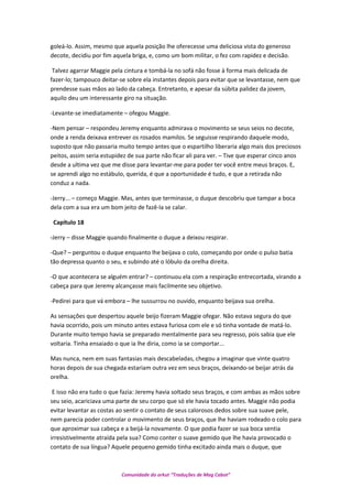 goleá-lo. Assim, mesmo que aquela posição lhe oferecesse uma deliciosa vista do generoso
decote, decidiu por fim aquela briga, e, como um bom militar, o fez com rapidez e decisão.
Talvez agarrar Maggie pela cintura e tombá-la no sofá não fosse à forma mais delicada de
fazer-lo; tampouco deitar-se sobre ela instantes depois para evitar que se levantasse, nem que
prendesse suas mãos ao lado da cabeça. Entretanto, e apesar da súbita palidez da jovem,
aquilo deu um interessante giro na situação.
-Levante-se imediatamente – ofegou Maggie.
-Nem pensar – respondeu Jeremy enquanto admirava o movimento se seus seios no decote,
onde a renda deixava entrever os rosados mamilos. Se seguisse respirando daquele modo,
suposto que não passaria muito tempo antes que o espartilho liberaria algo mais dos preciosos
peitos, assim seria estupidez de sua parte não ficar ali para ver. – Tive que esperar cinco anos
desde a ultima vez que me disse para levantar-me para poder ter você entre meus braços. E,
se aprendi algo no estábulo, querida, é que a oportunidade é tudo, e que a retirada não
conduz a nada.
-Jerry... – começo Maggie. Mas, antes que terminasse, o duque descobriu que tampar a boca
dela com a sua era um bom jeito de fazê-la se calar.
Capítulo 18
-Jerry – disse Maggie quando finalmente o duque a deixou respirar.
-Que? – perguntou o duque enquanto lhe beijava o colo, começando por onde o pulso batia
tão depressa quanto o seu, e subindo até o lóbulo da orelha direita.
-O que acontecera se alguém entrar? – continuou ela com a respiração entrecortada, virando a
cabeça para que Jeremy alcançasse mais facilmente seu objetivo.
-Pedirei para que vá embora – lhe sussurrou no ouvido, enquanto beijava sua orelha.
As sensações que despertou aquele beijo fizeram Maggie ofegar. Não estava segura do que
havia ocorrido, pois um minuto antes estava furiosa com ele e só tinha vontade de matá-lo.
Durante muito tempo havia se preparado mentalmente para seu regresso, pois sabia que ele
voltaria. Tinha ensaiado o que ia lhe diria, como ia se comportar...
Mas nunca, nem em suas fantasias mais descabeladas, chegou a imaginar que vinte quatro
horas depois de sua chegada estariam outra vez em seus braços, deixando-se beijar atrás da
orelha.
E isso não era tudo o que fazia: Jeremy havia soltado seus braços, e com ambas as mãos sobre
seu seio, acariciava uma parte de seu corpo que só ele havia tocado antes. Maggie não podia
evitar levantar as costas ao sentir o contato de seus calorosos dedos sobre sua suave pele,
nem parecia poder controlar o movimento de seus braços, que lhe haviam rodeado o colo para
que aproximar sua cabeça e a beijá-la novamente. O que podia fazer se sua boca sentia
irresistivelmente atraída pela sua? Como conter o suave gemido que lhe havia provocado o
contato de sua língua? Aquele pequeno gemido tinha excitado ainda mais o duque, que
Comunidade do orkut “Traduções de Mag Cabot”
 