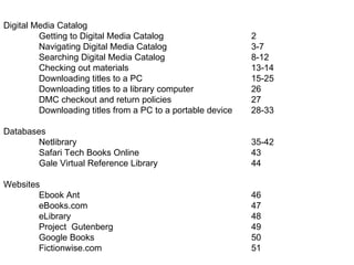 Digital Media Catalog Getting to Digital Media Catalog 2 Navigating Digital Media Catalog 3-7 Searching Digital Media Catalog 8-12 Checking out materials 13-14 Downloading titles to a PC 15-25 Downloading titles to a library computer 26 DMC checkout and return policies 27 Downloading titles from a PC to a portable device 28-33 Databases Netlibrary 35-42 Safari Tech Books Online 43 Gale Virtual Reference Library 44 Websites Ebook Ant 46 eBooks.com 47 eLibrary 48 Project  Gutenberg 49 Google Books 50 Fictionwise.com 51 
